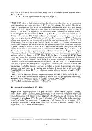 470
plus riche et belle partie du monde bouleversée pour la négociation des perles et du poivre,
MONT. IV, 20.
- ETYM. Lat. negotiationem, de negotiari, négocier.
NEGOCIER (né-go-si-é), je négociais, nous négociions, vous négociiez ; que je négocie, que
nous négociions, que vous négociiez. // 1° V. n. Faire négoce, faire trafic. Négocier en
épicerie, en draperie. Ce Jean Rothe [un visionnaire], après quelque temps de prison, fut mis
en liberté, et il vit comme un autre à Amsterdam, où il est marié, et négocie, BAYLE, Lett. à
Marais, 13 oct. 1701. Les peuples qui ont négocié aux Indes y ont toujours porté des métaux,
et en ont apporté des marchandises, MONTESQ. Esp. XXI, 1. Je puis vous assurer que les
Treize cantons ont au delà de 720 mille âmes, en comptant les natifs qui servent ou qui
négocient en pays étranger, VOLT. l’H. aux 40 écus, Un bon souper. // 2° V. a. Traiter une
affaire avec quelqu’un. Un homme qui négocie la plus importante affaire, SEV, 577. Il
négociait une rétractation de M. de Cambrai, BOSS. Lett. quiét., 418. En vain mes soins t’ont
su délivrer d’un soldat Qui, ministre insolent des fureurs du sénat, Muni de ton arrêt, négociait
ta perte, LAFOSSE, Marius à Mint. II, 4. // Absolument. Ensuite il va négocier pour faire
obtenir à son malade cette femme dont il sera amoureux, FONTEN. Jug. De Pluton. // 3°
Traiter de la paix et de la guerre, ou autres affaires internationales. Négocier une ligue
offensive et défensive. // Absolument. M. le cardinal eut peur : et, comme ses peurs allaient
toujours à négocier, il négocia, RETZ, Mém. T. III, liv. IV, p. 434. dans POUGENS. Vous
savez que, quand deux ministres négocient ensemble, ils ne disent jamais la moitié de leur
secret, VOLT . Lett. d’Argenson, 6 nov. 1770. Il [Alberoni] négociait à la fois avec la Porte
Ottomane, avec le czar Pierre le Grand et avec Charles XII, ID. Louix XV, 1. // 4° Transmettre
à un tiers, en parlant des effets publics, des papiers de commerce, etc. Négocier un billet. // 5°
Se négocier, v. réfl. Etre transmis à un tiers, en parlant de papiers de commerce. Mon papier,
quelque bon qu’il soit, ne se négocie pas aisément, à moins que je ne m’en mêle,
DANCOURT, Les Agiot. III, 5. Les billets de banque s’étaient toujours négociés, VOLT.
Louis XIV, 9.
- HIST. XIV° s. Occasion de negocier et marcheander, ORESME, Thèse de MEUNIER. //
XVI° s. Il te faudra necessairement négocier et traitter avec luy par personnes interposées,
AMYOT, Thém. 49. On eust là parlé et negotié à cheval, LANOUE, 553.
- ETYM. Lat. negotiari, de negotium (voy. NEGOCE)
4 - Larousse éthymologique (1971 : 490)1
négoce 1190, Grégoire (négoces, s. m. pl.), “Affaires”, ; début XVI° s. (négoce), “Affaires,
chose à faire” ; 1617, Coutumes, trafic, commerce ; du lat. negotium, occupation, négoce, de
otium, loisir, et du préf. négatif neg-, // négocier 1361, Oresme, du lat, negotiare, faire du
commerce. // négociable 1771, Trévoux. // négociant 1599, à Marseille, du lat. negotians,
peut-être d’après l’ital. negoziante. // négociateur 1361 Oresme, du lat. negotiator; 1578,
d’Aubigné, sens mod. // négociation début XIV° s., dans le Hainaut, “Affaire”, du lat.
negociatio ; XVI° s., action de s’entremettre.
1
Dauzat, A., Dubois, J., Mitterand, H. (1971) Nouveau Dictionnaire éthymologique et historique, 3e
Edition, Paris.
 