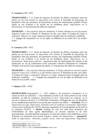 471
5 - Larousse (1989 : 659)1
NEGOCIATION n. f. 1. Action de négocier, de discuter les affaires communes entre des
parties en vue d’un accord. La négociation d’un contrat. 2. Ensemble de discussions, de
pourparlers entre des personnes, des partenaires sociaux, des représentants qualifiés d’Etats,
menés en vue d’aboutir à un accord sur les problèmes posés. Négociations sur le
désarmement. 3. Transmission des effets de commerce.
NEGOCIER v. t. (lat. negotiari, faire du commerce). 1. Traiter, discuter en vue d’un accord.
Négocier la paix avec l’ennemi. 2. Monnayer un titre, une valeur. 3. (Calque de l’angl. to
negotiate). Négocier un virage, manœuvrer pour le prendre dans les meilleures conditions.
v. i. Engager des pourparlers en vue de régler un différend ou de mettre fin à un conflit ;
traiter.
6 - Larousse (2003 : 691)2
NEGOCIATION n. f. 1. Action de négocier, de discuter les affaires communes entre des
parties en vue d’un accord. La négociation d’un contrat. 2. Ensemble de discussions, de
pourparlers entre des personnes, des partenaires sociaux, des représentants qualifiés d’Etats,
menés en vue d’aboutir à un accord sur les problèmes posés. Négociations sur le
désarmement. Négociation collective : négociation entre les représentants des salariés et des
employeurs en vue de l’élaboration d’une convention collective définissant les conditions
d’emploi et de travail d’une catégorie de salariés. 3. Transmission des effets de commerce.
NEGOCIER v. t. (lat. negotiari, faire du commerce). 1. Traiter, discuter en vue d’un accord.
Négocier la paix avec l’ennemi. p. p. adj. Solution négociée. 2. Monnayer un titre, une valeur.
3. (Calque de l’angl. to negotiate). Négocier un virage, manœuvrer pour le prendre dans les
meilleures conditions. v. i. Engager des pourparlers en vue de régler un différend ou de
mettre fin à un conflit ; traiter.
7 - Robert (1994 : 1479)3
NEGOCIATION [negosjasjö] n. f. – 1323 « affaire » ; lat. negotiatio « commerce » 1. vx
Action de faire du commerce. – mod. Opération d’achat et de vente portant sur une valeur
mobilière, un effet de commerce. Négociation de titres. Négociation au comptant, sur le
marché à règlement mensuel. 2. (1544) Série d’entretiens, d’échanges de vues, de démarches
qu’on entreprend pour parvenir à un accord, pour conclure une affaire. => tractation. Etre en
négociation avec qqn. Négociations salariales entre les syndicats et le patronat. Négociations
commerciales multilatérales (NCM), entre pays signataires de l’accord général sur les tarifs et
le commerce (GATT). => Round. Echange de vues soit entre deux puissances par
l’intermédiaire de leurs agents diplomatiques, ou envoyés spéciaux et de leurs
gouvernements, soit entre plusieurs puissances, au cours de congrès ou de conférences, en vue
d’aboutir à la conclusion d’un accord. Engager, entamer des négociations. => pourparler.
Table de négociations. Ouverture, progrès, succès, échec des négociations. Négociations
1
Petit Larousse illustré, 1989, Larousse, Paris.
2
Petit Larousse illustré, 2003, Larousse, Paris.
3
Rey-Debove, J. ; Rey, A., 1994. Le nouveau petit Robert, Robert, Paris.
 