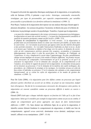 47
Evoquant la diversité des approches théoriques analytiques de la négociation, et en particulier,
celle de Zartman (1976), il présente « sept écoles : historique, contextuelle, structurelle,
stratégique, par types de personnalités, par capacités comportementales, par variables
processuelles et procédurales (ces dernières utilisant la simulation) » (1994 : 2)
Pour Rojot, l’analyse de la négociation doit reposer sur une analyse théorique faisant appel à
plusieurs disciplines : les sciences de gestion, l’économie, la théorie des jeux et la théorie de
la décision, la psychologie sociale et la psychologie. Toutefois, il ajoute que la négociation
« ne peut être réduite uniquement à des termes strictement et uniquement psychologiques,
la négociation est aussi une activité sociale […] et peut être fructueusement considérée et
analysée de manière pertinente comme un fait social ». (1994 : 2-3).
Il propose de conceptualiser la négociation « à trois niveaux : 1) la négociation se
produit dans un environnement donné et a donc une structure pré-établie, au moins dans
le court terme ; 2) c’est ensuite un processus qui oppose entre eux des intérêts divergents
et des activités orientées ; 3) c’est enfin l’interaction d’individus en chair et en os. Au fur
et à mesure que l’attention se déplace d’un étage vers les autres, le domaine du savoir,
celui où des connaissances précises peuvent être acquises, accumulées et transmises
didactiquement, laisse place à celui du savoir-faire, de l’intuition, de l’habitude, où
l’expérience, le vécu, remplacent le savoir dans l’apprentissage. De plus, parallèlement,
chaque niveau implique un recours à des modes d’analyse différents. Au premier niveau,
il est nécessaire de comprendre l’environnement tel qu’il se présente et tel qu’il va
structurer la négociation. C’est le domaine des concepts, de la compréhension et de
l’analyse, où se forme le rapport de pouvoir de la négociation. Le deuxième niveau passe
de la structure au processus. C’est le domaine de la maîtrise des outils techniques, des
procédures, où s’élaborent la stratégie et les tactiques. Le troisième niveau est celui du
face-à-face d’individus en présence. C’est le domaine des attitudes et du comportement
interpersonnel, où se créent les styles de négociation et les modes de gestion des
situations. » (1994 : 3).
Pour De Carlo (2006), « la négociation peut être définie comme un processus par lequel
plusieurs parties cherchent un accord sur un thème, un projet ou une transaction, malgré
leurs divergences. Du fait de la reconnaissance nécessaire des divergences entre parties, la
négociation est souvent considérée comme un processus difficile à mettre en oeuvre. »
(2006 : 8).
Gérard (2007) écrit que « chaque individu négocie en fonction de l’idée qu’il se fait d’une
négociation. Selon qu’il considère par exemple la négociation comme un jeu ou un combat, il
adopte un comportement qu’il pense approprié, une façon de faire instinctivement
différente. » (2007 : 13). Sans donner une définition figée de ce qu’est la négociation, il
identifie comme élément fondateur le comportement du négociateur, et établit une liste de
comportements : agressif versus convivial ; dominateur versus dominé ; analytique versus
intuitif ; affirmé versus manipulateur . (2007 : 13-16)
 