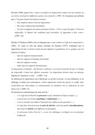 48
Kosicki (1998), quant à lui, « aime à considérer la négociation comme l’art de conclure un
accord en résolvant les différences grâce à la créativité » (1998 : 9). Il propose une méthode
que « l’on peut résumer de la façon suivante :
- Une souplesse dans le style de négociation,
- Des issues soigneusement planifiées,
- Un suivi scrupuleux des quatre principes de base : 1) Il n’y a pas de règles. 2) Tout est
négociable. 3) Obtenir des conditions plus favorables. 4) Apprendre à dire « non »
(1988 : 10).
Bourke et Thuderoz (2002), tout en indiquant que « nous sommes à l’âge de la négociation »
(2002 : 3), citant en cela une phrase classique de Zartman (1977), expliquent que la
négociation est une « activité sociale devenue légitime et quotidienne. Et ce quelque soit son
domaine d’emploi :
- dans les rapports interpersonnels,
- dans les rapports d’échanges marchands,
- dans les rapports sociaux,
- enfin, dans les rapports internationaux.
La négociation se banalise ; elle devient « ordinaire » et se met à la portée de tous ; le champ
du négociable s’étend aux affaires courantes. La négociation devient ainsi un principe
légitime de régulation sociale… » (2002 : 3-4)
Ils définissent la négociation tout d’abord par ce qu’elle n’est pas : ni une médiation, ni un
arbitrage, ni même une concertation. « Toute négociation réunit des parties en conflit, mais
recherchant par elles-mêmes et volontairement la résolution (ou la réduction) de leur
désaccord. » (2002 : 6).
Ils donnent les caractéristiques de cette activité :
- « il s’agit tout d’abord d’un processus social, cheminant d’étape en étape (…).
- ce processus est à la fois symétrique et indéterminé (…).
- il vise à résoudre (ou réduire l’intensité) des conflits ou des querelles (…).
- il s’agit donc d’un processus de prise de décision, entre des parties interdépendantes,
mais dont les intérêts sont différents ou divergents.
- Ce processus relève d’un art (…) avec ses techniques, ses figures ou ses principes
d’efficacité.
 