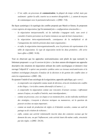 49
- C’est, enfin, un processus de communication, la plupart du temps verbal, mais pas
seulement : quitter la salle, sourire ou se montrer désagréable (…), autant de moyens
de communiquer avec le partenaire/adversaire. » (2002 : 7-8).
De façon symétrique à la typologie des conflits proposée par March et Simon, ils proposent
« trois registres de négociation, [qu’ils nomment] des « configurations structurelles » :
- la négociation interpersonnelle, où les individus s’engagent seuls, sans avoir à
consulter d’autres personnes ou d’autres instances au sujet de leurs transactions ;
- la négociation intra-organisationnelle, conséquence de la multiplicité et de
l’antagonisme des intérêts présents dans toute organisation ;
- et enfin, la négociation interorganisationnelle, avec la présence de représentants à la
table de négociation. Ce type de négociation inclut les deux premières ; elle avive
leurs effets » (2002 : 9-10).
Tout en observant que les approches nord-américaines sont plutôt de type normatif, la
littérature proposant « ce qu’il convient de faire », les deux auteurs développent une approche
descriptive des situations de négociation utilisant des outils sociologiques et donnent à leur
ouvrage l’objectif d’ « opérer une première synthèse entre ces travaux nord-américains et la
tradition sociologique française d’analyse de la décision et de gestion des conflits dans et
entre les organisations » (2002 : 20).
Ils ajoutent l’intérêt d’une sociologie de la négociation, approche spécifique, qui « sert à :
- à comprendre son originalité comme mode de décision, et/ou de résolution des conflits
et des litiges, c’est-à-dire comme alternatifs à d’autres (…),
- à comprendre la négociation comme une rencontre d’acteurs sociaux, s’affrontant
autour d’enjeux, en conflits d’intérêts, mais interdépendants ;
- comme un processus, avec ses étapes et ses moments forts, où des individus mobilisent
des stratégies, s’essayent à diverses tactiques ou manœuvres, où la question du
pouvoir est donc un enjeu important ;
- comme un mode de production de règles et d’identités sociales, comme un outil de
partage ou de création de richesses ;
- enfin, comme une activité relationnelle inscrite dans des contextes sociaux qui lui
donnent du sens, ou qui l’influencent, cette activité étant elle-même codée, structurée
par des règles. » (2002 : 24-25).
 