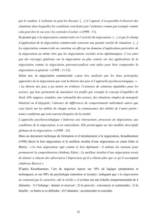 51
par le vendeur. L’acheteur ne peut les discuter. […] A l’opposé, il est possible d’observer des
situations dans lesquelles les conditions sont fixées par l’acheteur comme par exemple comme
cela peut être le cas avec les centrales d’achat. » (1998 : 11).
Ils posent que « la négociation commerciale est l’activité du négociateur, (…) et que le champ
d’application de la négociation commerciale concerne une grande variété de situations. […]
La négociation commerciale ne constitue en effet qu’un domaine d’application particulier de
la négociation au même titre que les négociations sociales et/ou diplomatiques. C’est ainsi
que des ouvrages généraux sur la négociation ou plus centrés sur des applications de la
négociation comme la négociation patronat-syndicat sont utiles pour bien comprendre la
négociation en général. » (1998 : 11-12).
Selon eux, la négociation commerciale « peut être analysée par les deux principales
approches de la négociation que sont la théorie des jeux et l’approche psychosociologique. »
« La théorie des jeux a pu mettre en évidence l’existence de solutions équitables pour les
acteurs, qui leur permettent de maximiser les profits par exemple le concept d’équilibre de
Nash. Elle suppose, toutefois, une rationalité des acteurs, des situations simples de monopole
bilatéral ou d’oligopole, l’absence de différences de comportements individuels autres que
ceux basés sur les utilités de chaque acteur, la connaissance des utilités de l’autre partie ;
toutes conditions qui sont souvent éloignées de la réalité.
L’approche psychosociologique s’intéresse aux interactions, processus de négociation, aux
conditions de la négociation, à ses antécédents. Elle prend appui sur des modèles descriptifs
globaux de la négociation. » (1998 : 12).
Dans un document technique de formation et d’entraînement à la négociation, Krauthammer
(1996) décrit le bon négociateur et le meilleur résultat d’une négociation en citant Eden et
Bierce : « Le bon négociateur agit comme le bon diplomate : il atténue les tensions pour
promouvoir la compréhension (Anthony Eden) ; Le meilleur résultat d’une négociation serait
de donner à chacun des adversaires l’impression qu’il a obtenu plus que ce qu’il escomptait
(Ambrose Bierce) »
D’après Krauthammer, l’art de négocier repose sur 10% de logique (préparation et
techniques), et sur 90% de psychologie (intention et écoute) ; indiquant que « la négociation
ne construit pas le caractère, elle le révèle », il se base sur une échelle comportementale de 4
éléments : 1) l’échange : donner et recevoir ; 2) le pouvoir : convaincre et contraindre ; 3) la
bataille : se battre et se défendre ; 4) l’abandon : accommoder et concéder.
 