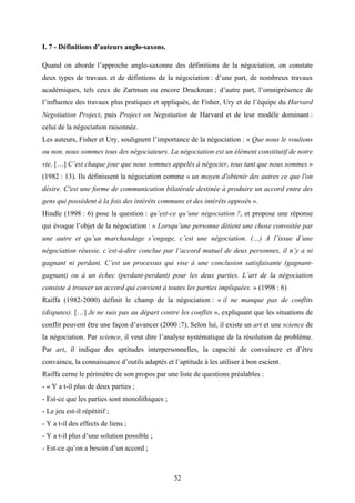 52
I. 7 - Définitions d’auteurs anglo-saxons.
Quand on aborde l’approche anglo-saxonne des définitions de la négociation, on constate
deux types de travaux et de défintions de la négociation : d’une part, de nombreux travaux
académiques, tels ceux de Zartman ou encore Druckman ; d’autre part, l’omniprésence de
l’influence des travaux plus pratiques et appliqués, de Fisher, Ury et de l’équipe du Harvard
Negotiation Project, puis Project on Negotiation de Harvard et de leur modèle dominant :
celui de la négociation raisonnée.
Les auteurs, Fisher et Ury, soulignent l’importance de la négociation : « Que nous le voulions
ou non, nous sommes tous des négociateurs. La négociation est un élément constitutif de notre
vie. […] C’est chaque jour que nous sommes appelés à négocier, tous tant que nous sommes »
(1982 : 13). Ils définissent la négociation comme « un moyen d'obtenir des autres ce que l'on
désire. C'est une forme de communication bilatérale destinée à produire un accord entre des
gens qui possèdent à la fois des intérêts communs et des intérêts opposés ».
Hindle (1998 : 6) pose la question : qu’est-ce qu’une négociation ?, et propose une réponse
qui évoque l’objet de la négociation : « Lorsqu’une personne détient une chose convoitée par
une autre et qu’un marchandage s’engage, c’est une négociation. (…) A l’issue d’une
négociation réussie, c’est-à-dire conclue par l’accord mutuel de deux personnes, il n’y a ni
gagnant ni perdant. C’est un processus qui vise à une conclusion satisfaisante (gagnant-
gagnant) ou à un échec (perdant-perdant) pour les deux parties. L’art de la négociation
consiste à trouver un accord qui convient à toutes les parties impliquées. » (1998 : 6)
Raiffa (1982-2000) définit le champ de la négociation : « il ne manque pas de conflits
(disputes). […] Je ne suis pas au départ contre les conflits », expliquant que les situations de
conflit peuvent être une façon d’avancer (2000 :7). Selon lui, il existe un art et une science de
la négociation. Par science, il veut dire l’analyse systématique de la résolution de problème.
Par art, il indique des aptitudes interpersonnelles, la capacité de convaincre et d’être
convaincu, la connaissance d’outils adaptés et l’aptitude à les utiliser à bon escient.
Raiffa cerne le périmètre de son propos par une liste de questions préalables :
- « Y a t-il plus de deux parties ;
- Est-ce que les parties sont monolithiques ;
- Le jeu est-il répétitif ;
- Y a t-il des effects de liens ;
- Y a t-il plus d’une solution possible ;
- Est-ce qu’on a besoin d’un accord ;
 