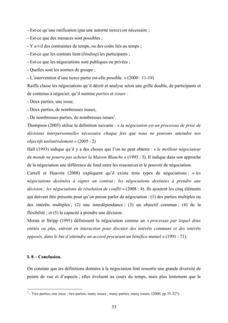53
- Est-ce qu’une ratification (par une autorité tierce) est nécessaire ;
- Est-ce que des menaces sont possibles ;
- Y a t-il des contraintes de temps, ou des coûts liés au temps ;
- Est-ce que les contrats lient (binding) les participants ;
- Est-ce que les négociations sont publiques ou privées ;
- Quelles sont les normes de groupe ;
- L’intervention d’une tierce partie est-elle possible. » (2000 : 11-19)
Raiffa classe les négociations qu’il décrit et analyse selon une grille double, de participants et
de contenus à négocier, qu’il nomme parties et issues :
- Deux parties, une issue,
- Deux parties, de nombreuses issues,
- De nombreuses parties, de nombreuses issues1
.
Thompson (2005) utilise la définition suivante : « la négociation est un processus de prise de
décisions interpersonnelles nécessaire chaque fois que nous ne pouvons atteindre nos
objectifs unilatéralement » (2005 : 2)
Hall (1993) indique qu’il y a des choses que l’on ne peut obtenir : « le meilleur négociateur
du monde ne pourra pas acheter la Maison Blanche » (1993 : 3). Il indique dans son approche
de la négociation une différence de fond entre les ressources et le pouvoir de négociation.
Carrell et Heavrin (2008) expliquent qu’il existe trois types de négociations : « les
négociations destinées à signer un contrat ; les négociations destinées à prendre une
décision ; les négociations de résolution de conflit » (2008 : 4). Ils ajoutent les cinq éléments
qui doivent être présents pour qu’on puisse parler de négociation : (1) des parties multiples ou
des intérêts multiples ; (2) une interdépendance ; (3) un objectif commun ; (4) de la
flexibilité ; et (5) la capacité à prendre une décision.
Moran et Stripp (1991) définissent la négociation comme un « processus par lequel deux
entités ou plus, entrent en interaction pour discuter des intérêts communs et des intérêts
opposés, dans le but d’atteindre un accord procurant un bénéfice mutuel » (1991 : 71).
I. 8 – Conclusion.
On constate que les définitions données à la négociation font ressortir une grande diversité de
points de vue et d’aspects ; elles évoluent au cours du temps, mais plus lentement que le
1
- Two parties, one issue ; two parties, many issues ; many parties, many issues. (2000, pp 35-327)
 