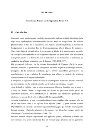 56
SECTION II :
Evolution du discours sur la négociation depuis 1945
II. 1 – Introduction.
Comment, parmi les discours du passé récents et actuels, analyser et définir l’évolution de la
négociation ; quelles phases identifier dans les discours portés sur la négociation ? En utilisant
plusieurs textes de base sur la négociation, nous étudions ici dans sa globalité le discours sur
la négociation et son évolution dans les dernières décennies, afin de dégager des tendances.
Nous avons choisi de borner le début de notre approche à la fin de la seconde guerre mondiale
car cette période correspond à un développement important des publications liées d’abord à la
stratégie en général (à la théorie des jeux en particulier) et aux travaux liés au commerce, au
marketing, aux affaires, notamment ceux de Drucker (1954, 1964, 1973).
Elle correspond également, par la situation internationale de l’époque (fin de la guerre
mondiale, début de la guerre froide, changement du centre de gravité économique mondial,
émergence de la dimension planétaire, qu’on appelle aujourd’hui globalisation ou
mondialisation), à une évolution des paradigmes des affaires en général, des relations
commerciales et des échanges internationaux.
L’analyse de la négociation depuis la fin de la seconde guerre mondiale à travers l’évolution
du discours porté sur elle amène à constater une évolution importante du concept :
- tout d’abord, la visibilité : « on ne négocie plus comme Monsieur Jourdain, sans le savoir »
(Houzé, in : Bobot, 2008) ; la négociation est devenu un processus visible parmi les
interactions humaines, elle n’appartient pas à l’ensemble des interactions spontanées ou
aléatoires (ou encore, des bruits), ni à l’ensemble des signaux faibles.
- Ensuite, la technicité : si pour certains chercheurs comme Audebert, elle « demeure plus un
art qu’une science, donc il est difficile de la définir » (2005 : 7), pour d’autres, comme
Dupont (2006), on a assisté à une rupture (quasi épistémologique) qui peut être résumée par la
formule suivante : « l’axe des réflexions et des analyses s’est déplacé en quelques années du
témoignage à l’exploration scientifique » (2006 : 26).
Plusieurs travaux, lesquels représentent une approche globale, permettent d’aborder ces
mouvements : nous avons sélectionné dans un premier temps plusieurs travaux pertinents
 