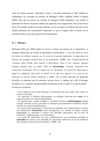 57
selon les critères suivants : descriptifs, récents, c’est-à-dire postérieurs à 1980, globaux et
synthétiques. Les ouvrages de synthèse de Bellenger (1984), Audebert (1984) et Dupont
(2006), ainsi que les travaux de synthèse de Macquin (1998) répondent à ces critères et
permettent de dresser un premier tableau des approches de la négociation. Nous avons fait le
choix d’un nombre limité d’ouvrages généraux car les ouvrages de synthèse que nous avons
étudiés présentent des recoupements importants, ce qui est logique dans la mesure où ils
cherchent à faire le tour de la question de la négociation.
II. 2 – Bellenger.
Bellenger (1984 puis 2009) étudie les livres et articles qui traitent de la négociation ; il
souligne d’abord que sur le fond, la négociation est permanente : « issue du commerce, forte
des lettres de noblesse acquises sur la scène de la grande diplomatie, la négociation est
devenue une pratique courante dans la vie quotidienne » (2009 : 16) ; il ajoute qu’elle est
« devenue objet d’étude, donc matière à théorisation. Pour le sens commun, négocier
évoquait toujours plus ou moins l’idée de marchandage, d’entente moyennant des
concessions réciproques. Pris en charge par les chercheurs, le concept de négociation a
gagné en complexité, mais aussi en intérêt. Il est clair que négocier ne va pas de soi,
beaucoup en ont fait l’amère expérience » (2009 : 19) ; et enfin, décrivant les approches
formelles se traduisant par de nombreux travaux écrits, il indique qu’à côté d’ouvrages
essentiels, on a vu paraître un grand nombre de manuels modes d’emploi à l’usage du public.
Il retient en conclusion :
« Nous disposons d’un fond théorique considérable mais peu unifié, dans lequel on
retrouve, pêle mêle :
- les opuscules à tendance philosophique ou politique dissertant des vertus de la
négociation dans un contexte diplomatique ;
- les manuels type « modes d’emploi », véritables bréviaires méthodologiques étalant
conseils, marches à suivre, procédés ou techniques qui promettent la meilleure réussite
possible aux apprentis négociateurs ;
- les travaux des psychologues s’intéressant aux attitudes, aux comportements et surtout
aux phénomènes d’interaction entre protagonistes. Ce courant se donne vocation
pédagogique en cherchant à cultiver une mentalité négociatrice par la prise de
conscience, l’apprentissage et l’entraînement ;
- les écrits des théoriciens des jeux, mathématiciens ou économistes postulant la
rationalité des acteurs et un ensemble de conventions arbitraires en vue de modéliser
des stratégies et de prévoir des résultats. » (2009 : 22).
 