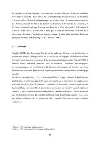 58
En intitulant un de ses chapitres : La négociation en quête d’identité, il effectue un double
mouvement d’approche : d’une part, il base son étude sur les textes auxquels il fait référence,
et donc travaille en fait sur les discours portés sur la négociation : il en tire les enseignements
de l’histoire, utilisant des textes de Bossuet ou Rousseau, à de Martens ou Clausevitz, et
décrivant une première période de regard spécifique sur la négociation, qui va de l’antiquité à
la fin du XIXe siècle ; d’autre part, il tente par la suite de circonscrire le champ de la
négociation elle-même, c’est-à-dire en tant que pratique. Il utilise alors plus d’une dizaine de
définitions récentes, de Nierenberg (1970) à Messier (2009).
II. 3 – Audebert.
Audebert (1984), dans l’ouverture d’un travail de recherche, fait une revue de littérature, et
présente une analyse technique basée sur la description des logiques disciplinaires utilisées
pour analyser et décrire la négociation. C’est ainsi que, citant et complétant Dupont (1982), il
identifie quatre tendances présentes dans la littérature : 1) théories psychologiques,
psychosociologiques et sociologiques, 2) théories économiques et théories des jeux,
3) théories du processus, 4) recherches pragmatiques (reprises dans le tableau présenté page
suivante).
Par ailleurs, citant Gulliver (1979) et Zartmann (1976), il évoque, à la suite de Gulliver, une
généralisation possible des spécificités quasi-universelles de la négociation envisagée comme
processus social de prise de décision1
; cependant, si Zartmann exprime l’espoir qu’une
théorie globale, « un ensemble de propositions connectées de caractère causal expliquant
comment et quels résultats sont finalement choisis », pourrait voir le jour, Gulliver se montre
plus prudent, la complexité des variables et le haut degré d’incertitude rendant « improbable
une théorie prédictive de la négociation dans laquelle l’on pourrait avoir utilement
confiance2
. »
1
Gulliver (1979 : 6), cité par Audebert (1984).
2
Gulliver (1979) et Zartmann (1976), cités par Audebert (1984).
 