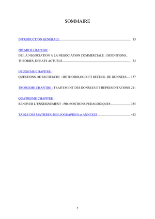 5
SOMMAIRE
INTRODUCTION GENERALE........................................................................................... 13
PREMIER CHAPITRE :
DE LA NEGOCIATION A LA NEGOCIATION COMMERCIALE : DEFINITIONS,
THEORIES, DEBATS ACTUELS....................................................................................... 33
DEUXIEME CHAPITRE :
QUESTIONS DE RECHERCHE : METHODOLOGIE ET RECUEIL DE DONNEES..... 157
TROISIEME CHAPITRE : TRAITEMENT DES DONNEES ET REPRESENTATIONS 211
QUATRIEME CHAPITRE :
RENOVER L’ENSEIGNEMENT : PROPOSITIONS PEDAGOGIQUES......................... 355
TABLE DES MATIERES, BIBLIOGRAPHIES et ANNEXES.......................................... 412
 