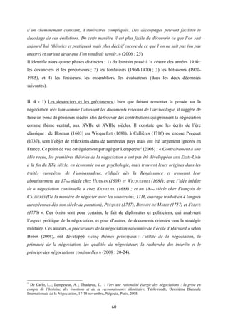 60
d’un cheminement constant, d’itinéraires compliqués. Des découpages peuvent faciliter le
décodage de ces évolutions. De cette manière il est plus facile de découvrir ce que l’on sait
aujourd’hui (théories et pratiques) mais plus décisif encore de ce que l’on ne sait pas (ou pas
encore) et surtout de ce que l’on voudrait savoir. » (2006 : 25)
Il identifie alors quatre phases distinctes : 1) du lointain passé à la césure des années 1950 :
les devanciers et les précurseurs ; 2) les fondateurs (1960-1970) ; 3) les bâtisseurs (1970-
1985), et 4) les finisseurs, les ensembliers, les évaluateurs (dans les deux décennies
suivantes).
II. 4 - 1) Les devanciers et les précurseurs : bien que faisant remonter la pensée sur la
négociation très loin comme l’attestent les documents relevant de l’archéologie, il suggère de
faire un bond de plusieurs siècles afin de trouver des contributions qui prennent la négociation
comme thème central, aux XVIIe et XVIIIe siècles. Il constate que les écrits de l’ère
classique : de Hotman (1603) ou Wicquefort (1681), à Callières (1716) ou encore Pecquet
(1737), sont l’objet de réflexions dans de nombreux pays mais ont été largement ignorés en
France. Ce point de vue est également partagé par Lempereur1
(2005) : « Contrairement à une
idée reçue, les premières théories de la négociation n’ont pas été développées aux Etats-Unis
à la fin du XXe siècle, en économie ou en psychologie, mais trouvent leurs origines dans les
traités européens de l’ambassadeur, rédigés dès la Renaissance et trouvant leur
aboutissement au 17ème siècle chez HOTMAN (1603) et WICQUEFORT (1681); avec l’idée inédite
de « négociation continuelle » chez RICHELIEU (1688) ; et au 18ème siècle chez François de
CALLIERES (De la manière de négocier avec les souverains, 1716, ouvrage traduit en 4 langues
européennes dès son siècle de parution), PECQUET (1737), BONNOT DE MABLY (1757) et FELICE
(1770) ». Ces écrits sont pour certains, le fait de diplomates et politiciens, qui analysent
l’aspect politique de la négociation, et pour d’autres, de documents orientés vers la stratégie
militaire. Ces auteurs, « précurseurs de la négociation raisonnée de l’école d’Harvard » selon
Bobot (2008), ont développé « cinq thèmes principaux : l’utilité de la négociation, la
primauté de la négociation, les qualités du négociateur, la recherche des intérêts et le
principe des négociations continuelles » (2008 : 20-24).
1
De Carlo, L. ; Lempereur, A. ; Thuderoz, C. : Vers une rationalité élargie des négociations : la prise en
compte de l’histoire, des émotions et de la reconnaissance identitaire, Table-ronde, Deuxième Biennale
Internationale de la Négociation, 17-18 novembre, Négocia, Paris, 2005.
 
