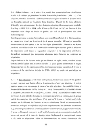 61
II. 4 - 2) Les fondateurs : par la suite, « il se produit à un moment donné une cristallisation
d’idées et de concepts qui permettent l’éclosion de nouvelles formulations » (2006 : 27) ; c’est
ce qui lui permet de reconnaître à certains auteurs et ouvrages d’avoir mis en place les bases
sur lesquelles reposent les fondations d’une discipline ; Dupont fait le choix arbitraire,
d’identifier trois auteurs majeurs des deux décennies qui ont suivi la seconde guerre mondiale,
Schelling en 1960, Iklé en 1964, enfin, Walton et Mc Kersie en 1965, en fonction de leur
importance sous l’angle de l’école de pensée, des axes de préoccupation, des choix
méthodologiques.
Schelling représente un angle d’approche du sous-ensemble conflictuel de la théorie des jeux,
ses travaux sont centrés sur la notion de jeu à somme non nulle ; Iklé analyse les conflits
internationaux de son époque et en tire des règles généralisables ; Walton et Mc Kersie
observent les conflits sociaux et en tirent quatre caractéristiques majeures quant au processus
de négociation, dont deux : la négociation intégrative et la négociation distributive,
deviendront rapidement des expressions classiques dans l’analyse du processus de
négociation.
Dupont indique en fin de cette partie que sa sélection est rapide, étroite, toutefois, et que
certains auteurs figurent dans la section suivante ; il ajoute que les contributions en langue
française portent sur des aspects des conflits, plus larges que la seule négociation. Il évoque la
pertinence de la contribution littéraire de Walder (1958) en matière de psychologie du
négociateur.
II. 4 - 3) Les bâtisseurs : C’est durant cette période, tournant des années 60-70, pendant
presque vingt ans, que Dupont observe la construction d’une vraie discipline : il retient
quatorze auteurs, tout en assumant le risque d’une telle sélection : Bartos (1974), Rubin et
Brown (1975), Druckmann (1977), Pruitt (1977, 1981), Zartman (1976), Raiffa (1982), Fisher
et Ury (1981), Bazerman et Lewicki (1983), Axelrod (1984), Lax et Sebenius (1986). Parmi
les travaux de cette période, il souligne la coexistence des efforts de synthèse, avec la grande
variété des approches plus spécifiques. C’est ainsi qu’il évoque « l’intérêt porté à des
analyses sur le Dilemme du Prisonnier et sur les simulations, l’étude des menaces et des
promesses, du risque, de l’influence des facteurs de personnalité, des sentiments ou émotions
[…], de même que des facteurs comme la confiance ou la réciprocité, l’appartenance sexuelle
(« genre »), l’image du partenaire, le rôle de l’information, de la communication et celui des
normes, du pouvoir, de la « dureté » du négociateur, l’influence de la composition du groupe
et du statut de négociateur, celles de l’ethnocentrisme, du niveau d’aspiration, des
 