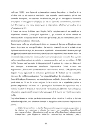 63
collègues (2002), son champ de préoccupation à quatre dimensions : « L’analyse de la
décision, qui est une approche descriptive ; une approche comportementale, qui est une
approche descriptive ; une approche de théorie des jeux, qui est une approche interactive
prescriptive, et une approche analytique qui est une approche essentiellement prescriptive.
[…] L’ouvrage se veut « une analyse pour la négociation » plutôt qu’une analyse de la
négociation » (p 38).
Il évoque les travaux de Fisher (avec Shapiro, 2005), complémentaires à son modèle de la
négociation raisonnée (« principled negotiation »), qui adressent un certain nombre de
remarques faites au sujet des limites du modèle : par exemple, ne pas complètement gérer les
émotions et les problèmes relationnels.
Dupont porte enfin une attention particulière aux travaux de Zartman et Druckman, deux
auteurs importants par leurs publications : ils sont très productifs durant la période, et ont
également une vision large des processus de négociation : non seulement Zartman a participé
à l’approfondissement de la réflexion systématique sur la négociation, mais Dupont insiste sur
son initiative de constituer un réseau de chercheurs et de diplomates connectés dans le projet
« Processes of International Negotiation », groupe connu désormais par ses initiales : le PIN
(p 39). Zartman a été au centre de l’organisation de la majorité des recherches, [à travers]
trois ouvrages : « International Multilateral Negotiations » (1994), « Power and
Negotiation » (2003) et plus récemment encore « Peace Versus Justice » (2005) (idem, p 39).
Dupont évoque également les recherches particulières de Zartman sur la « maturité »
(ripeness) des problèmes, préalables à l’ouverture et à la clôture des négociations.
Quant à Druckman, l’importance, tant quantitative que qualitative de ses recherches et de ses
publications, en fait un des acteurs majeurs de la recherche sur la négociation pendant la
période ; Dupont cite « les études sur la dynamique du déroulement des négociations avec la
notion d’escalade et de point de retournement, l’évaluation des différentes méthodologies de
négociation, les potentialités de rapprocher des acquis de la théorie aux réalités du terrain »
(p 39).
Cependant Dupont ne s’arrête pas à citer des auteurs, même essentiels. Il analyse le fond des
recherches et pour lui, cinq tendances semblent se dégager au cours de quinze-vingt dernières
années :
- « L’effort de caractériser et clarifier l’essence même du processus de la négociation et
la relation entre processus et résultat (ou encore entre conditions [antécédents],
processus et résultat) ; identification et rôle des variables (Druckman) ; dimensions de
l’interaction ; types d’approche (déductive, constructiviste ou inductive) ; justice,
 
