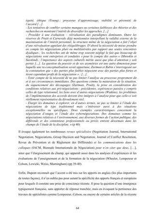 64
équité, éthique (Young) ; processus d’apprentissage, stabilité et pérennité de
l’accord […].
- Les tentatives de combler certains manques ou certaines faiblesses des théories et des
recherches en montrant l’intérêt de diversifier les approches, […]
- Procéder à une évaluation – réévaluation des paradigmes dominants. Outre les
réserves de Pruitt et Carnevale déjà mentionnées interpellant la validité externe de la
maximisation de l’intérêt personnel, la structure même de la négociation a fait l’objet
d’une réévaluation appelant des rééquilibrages. D’abord la nécessité de mieux prendre
en compte les négociations pluri ou multilatérales par rapport aux seules rencontres
dyadiques ; les recherches ont de même trop souvent négligé le fait que beaucoup de
négociations sont entreprises et conduites « pour le compte des autres » (Mnookin et
Susskind) ; l’importance des aspects culturels mérite aussi que plus d’attention y soit
portée […]. La question du pouvoir et de ses asymétries est une autre dimension pour
laquelle une re-conceptualisation serait opportune, Zartman et Rubin s’interrogeant sur
la constatation que « des parties plus faibles négocient avec des parties plus fortes et
tirent cependant profit de la négociation » ; […].
- Tenir compte de la nécessité de ne pas limiter l’analyse au processus proprement dit
et à ses circonstances immédiates. Des questions comme la maturation de la situation,
du séquencement des découpages (Zartman, Pruitt), la prise en considération des
conditions relatives aux pré-négociations : précédentes, expériences passées y compris
celles de type relationnel, les liens avec d’autres négociations (Watkins), les problèmes
de l’implémentation des accords doivent être intégrés à l’analyse pour que celle-ci soit
réellement représentative du déroulement réel.
- Elargir les domaines à explorer, en d’autres termes, ne pas se limiter à l’étude des
négociations de type traditionnel mais s’intéresser aussi à des situations
exceptionnelles ou spécifiques. Deux exemples caractéristiques concernent la
négociation d’otages et l’étude des cybernégociations. Des domaines comme les
négociations relatives à l’environnement, aux diverses formes de l’action publique, des
différends et des contentieux professionnels ou privés entrent désormais dans les
champs de l’étude de la discipline. » (p 40)
Il évoque également les nombreuses revues spécialisées (Negotiation Journal, International
Negotiation, Négociations, Group Decision and Negotiation, Journal of Conflict Resolution,
Revue de Prévention et de Règlement des Différends) et les communications dans les
colloques (IACM, Biennale Internationale de Négociation) pour n’en citer que deux, […],
ainsi que l’élargissement du champ, qui apparaît aussi dans les analyses d’expériences et les
évaluations de l’enseignement et de la formation de la négociation (Wheeler, Lempereur et
Colson, Lewicki, Weiss, Murningham) (pp 39-40).
Enfin, Dupont reconnaît que l’accent a été mis sur les apports en anglais (les plus importants
de toutes façons), il n’en oublie pas pour autant la spécificité des apports français et européens
pour lesquels il constate une prise de conscience récente. Il pose la question d’une émergence
typiquement française, sans apporter de réponse tranchée, mais en évoquant la pertinence des
travaux de spécialistes comme Lempereur, Colson, ou encore de certains articles de la récente
 