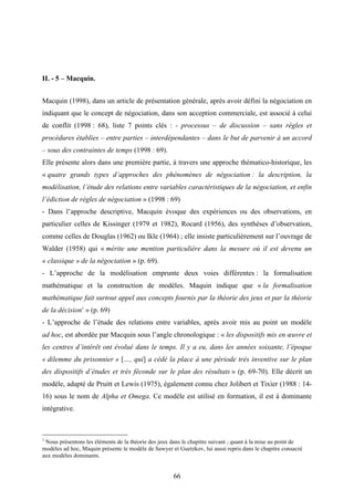 66
II. - 5 – Macquin.
Macquin (1998), dans un article de présentation générale, après avoir défini la négociation en
indiquant que le concept de négociation, dans son acception commerciale, est associé à celui
de conflit (1998 : 68), liste 7 points clés : - processus – de discussion – sans règles et
procédures établies – entre parties – interdépendantes – dans le but de parvenir à un accord
– sous des contraintes de temps (1998 : 69).
Elle présente alors dans une première partie, à travers une approche thématico-historique, les
« quatre grands types d’approches des phénomènes de négociation : la description, la
modélisation, l’étude des relations entre variables caractéristiques de la négociation, et enfin
l’édiction de règles de négociation » (1998 : 69)
- Dans l’approche descriptive, Macquin évoque des expériences ou des observations, en
particulier celles de Kissinger (1979 et 1982), Rocard (1956), des synthèses d’observation,
comme celles de Douglas (1962) ou Ikle (1964) ; elle insiste particulièrement sur l’ouvrage de
Walder (1958) qui « mérite une mention particulière dans la mesure où il est devenu un
« classique » de la négociation » (p. 69).
- L’approche de la modélisation emprunte deux voies différentes : la formalisation
mathématique et la construction de modèles. Maquin indique que « la formalisation
mathématique fait surtout appel aux concepts fournis par la théorie des jeux et par la théorie
de la décision1
» (p. 69)
- L’approche de l’étude des relations entre variables, après avoir mis au point un modèle
ad hoc, est abordée par Macquin sous l’angle chronologique : « les dispositifs mis en œuvre et
les centres d’intérêt ont évolué dans le temps. Il y a eu, dans les années soixante, l’époque
« dilemme du prisonnier » […, qui] a cédé la place à une période très inventive sur le plan
des dispositifs d’études et très féconde sur le plan des résultats » (p. 69-70). Elle décrit un
modèle, adapté de Pruitt et Lewis (1975), également connu chez Jolibert et Tixier (1988 : 14-
16) sous le nom de Alpha et Omega. Ce modèle est utilisé en formation, il est à dominante
intégrative.
1
Nous présentons les éléments de la théorie des jeux dans le chapitre suivant ; quant à la mise au point de
modèles ad hoc, Maquin présente le modèle de Sawyer et Guetzkov, lui aussi repris dans le chapitre consacré
aux modèles dominants.
 
