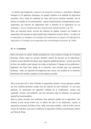 67
- Le dernier type d’approche « répond à une perspective normative », prescriptive. Macquin
distingue ici les approches éclectiques, les grandes synthèses et la méthode de négociation
raisonnée ; elle y ajoute les méthodes de vente, ainsi qu’un troisième ensemble, issu de
théories et modèles de la communication : analyse transactionnelle et programmation neuro-
linguistique, qui trouvent des applications dans le domaine de la négociation car ces
techniques « visent à l’amélioration des communications interpersonnelles » (p. 73).
Dans une deuxième partie, relevant des éléments du chapitre consacré aux modèles de
négociation, elle regroupe les quatre grands types d’approche en quatre thèmes : les phases de
la négociation, les stratégies et les tactiques de la négociation, les enjeux et les objectifs de la
négociation, et l’incidence sur la négociation des caractéristiques des parties. (p. 74-86)
II. - 6 – Conclusion.
Dans cette partie, les auteurs étudiés permettent une vision continue et élargie de l’évolution
historique récente (dans les soixante dernières années) du discours sur la négociation :
d’abord, on peut identifier des phases dans l’approche globale du discours ; ensuite, des textes
de base, des modèles ayant marqué leur temps ou pertinents à l’époque de leur publication ;
également, des textes hors champ de la recherche, mais reconnus pour leur pertinence
technique ; enfin, un important développement plus récent, une actualité de la recherche,
aboutissant à des modèles complexes et des tendances actuelles.
Nous avons donc fait le choix d’aborder la négociation actuelle à travers plusieurs modèles
qui nous semblent pertinents compte tenu des objectifs de notre recherche : ils sont assez
généraux, ils représentent des approches multiples de la modélisation : certains sont
explicatifs, d’autres sont prédictifs ; par leur prévalence dans la littérature, ils paraissent
aujourd’hui incontournables.
Dans la section suivante, nous présentons donc plusieurs modèles de la négociation : tout
d’abord, le plus ancien d’entre eux, la théorie des jeux et ses dimensions ; ensuite, la
négociation raisonnée, de Fisher et Ury ; enfin, trois autres modèles : celui de Coltri, celui de
Sawyer & Guetzkow ainsi que le modèle de la négociation d’affaires internationales élaboré
par Moran & Stripp.
 