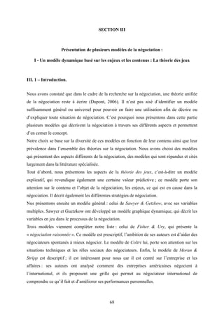 68
SECTION III
Présentation de plusieurs modèles de la négociation :
I - Un modèle dynamique basé sur les enjeux et les contenus : La théorie des jeux
III. 1 – Introduction.
Nous avons constaté que dans le cadre de la recherche sur la négociation, une théorie unifiée
de la négociation reste à écrire (Dupont, 2006). Il n’est pas aisé d’identifier un modèle
suffisamment général ou universel pour pouvoir en faire une utilisation afin de décrire ou
d’expliquer toute situation de négociation. C’est pourquoi nous présentons dans cette partie
plusieurs modèles qui décrivent la négociation à travers ses différents aspects et permettent
d’en cerner le concept.
Notre choix se base sur la diversité de ces modèles en fonction de leur contenu ainsi que leur
prévalence dans l’ensemble des théories sur la négociation. Nous avons choisi des modèles
qui présentent des aspects différents de la négociation, des modèles qui sont répandus et cités
largement dans la littérature spécialisée.
Tout d’abord, nous présentons les aspects de la théorie des jeux, c’est-à-dire un modèle
explicatif, qui revendique également une certaine valeur prédictive ; ce modèle porte son
attention sur le contenu et l’objet de la négociation, les enjeux, ce qui est en cause dans la
négociation. Il décrit également les différentes stratégies de négociation.
Nus présentons ensuite un modèle général : celui de Sawyer & Getzkow, avec ses variables
multiples. Sawyer et Guetzkow ont développé un modèle graphique dynamique, qui décrit les
variables en jeu dans le processus de la négociation.
Trois modèles viennent compléter notre liste : celui de Fisher & Ury, qui présente la
« négociation raisonnée ». Ce modèle est prescriptif, l’ambition de ses auteurs est d’aider des
négociateurs spontanés à mieux négocier. Le modèle de Coltri lui, porte son attention sur les
situations techniques et les rôles sociaux des négociateurs. Enfin, le modèle de Moran &
Stripp est descriptif ; il est intéressant pour nous car il est centré sur l’entreprise et les
affaires : ses auteurs ont analysé comment des entreprises américaines négocient à
l’international, et ils proposent une grille qui permet au négociateur international de
comprendre ce qu’il fait et d’améliorer ses performances personnelles.
 