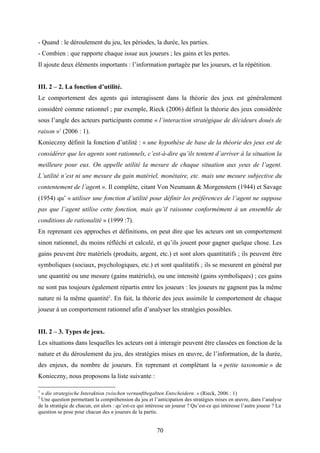 70
- Quand : le déroulement du jeu, les périodes, la durée, les parties.
- Combien : que rapporte chaque issue aux joueurs ; les gains et les pertes.
Il ajoute deux éléments importants : l’information partagée par les joueurs, et la répétition.
III. 2 – 2. La fonction d’utilité.
Le comportement des agents qui interagissent dans la théorie des jeux est généralement
considéré comme rationnel ; par exemple, Rieck (2006) définit la théorie des jeux considérée
sous l’angle des acteurs participants comme « l’interaction stratégique de décideurs doués de
raison »1
(2006 : 1).
Konieczny définit la fonction d’utilité : « une hypothèse de base de la théorie des jeux est de
considérer que les agents sont rationnels, c’est-à-dire qu’ils tentent d’arriver à la situation la
meilleure pour eux. On appelle utilité la mesure de chaque situation aux yeux de l’agent.
L’utilité n’est ni une mesure du gain matériel, monétaire, etc. mais une mesure subjective du
contentement de l’agent ». Il complète, citant Von Neumann & Morgenstern (1944) et Savage
(1954) qu’ « utiliser une fonction d’utilité pour définir les préférences de l’agent ne suppose
pas que l’agent utilise cette fonction, mais qu’il raisonne conformément à un ensemble de
conditions de rationalité » (1999 :7).
En reprenant ces approches et définitions, on peut dire que les acteurs ont un comportement
sinon rationnel, du moins réfléchi et calculé, et qu’ils jouent pour gagner quelque chose. Les
gains peuvent être matériels (produits, argent, etc.) et sont alors quantitatifs ; ils peuvent être
symboliques (sociaux, psychologiques, etc.) et sont qualitatifs ; ils se mesurent en général par
une quantité ou une mesure (gains matériels), ou une intensité (gains symboliques) ; ces gains
ne sont pas toujours également répartis entre les joueurs : les joueurs ne gagnent pas la même
nature ni la même quantité2
. En fait, la théorie des jeux assimile le comportement de chaque
joueur à un comportement rationnel afin d’analyser les stratégies possibles.
III. 2 – 3. Types de jeux.
Les situations dans lesquelles les acteurs ont à interagir peuvent être classées en fonction de la
nature et du déroulement du jeu, des stratégies mises en œuvre, de l’information, de la durée,
des enjeux, du nombre de joueurs. En reprenant et complétant la « petite taxonomie » de
Konieczny, nous proposons la liste suivante :
1
« die strategische Interaktion zwischen vernunftbegabten Entscheidern. » (Rieck, 2006 : 1)
2
Une question permettant la compréhension du jeu et l’anticipation des stratégies mises en œuvre, dans l’analyse
de la stratégie de chacun, est alors : qu’est-ce qui intéresse un joueur ? Qu’est-ce qui intéresse l’autre joueur ? La
question se pose pour chacun des n joueurs de la partie.
 
