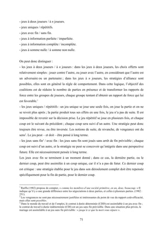 71
- jeux à deux joueurs / à n joueurs.
- jeux uniques / répétitifs.
- jeux avec fin / sans fin.
- jeux à information parfaite / imparfaite.
- jeux à information complète / incomplète.
- jeux à somme nulle / à somme non nulle.
On peut donc distinguer :
- les jeux à deux joueurs / à n joueurs : dans les jeux à deux joueurs, les choix offerts sont
relativement simples : jouer contre l’autre, ou jouer avec l’autre, en considérant que l’autre est
un adversaire ou un partenaire ; dans les jeux à n joueurs, les stratégies d’alliance sont
possibles, elles sont en général la règle de comportement. Dans cette logique, l’objectif des
coalitions est de réduire le nombre de parties en présence et de transformer les rapports de
force entre les groupes de joueurs, chaque groupe tentant d’obtenir un rapport de force qui lui
est favorable.1
- les jeux uniques / répétitifs : un jeu unique se joue une seule fois, on joue la partie et on ne
se revoit plus après ; la partie produit tous ses effets en une fois, le jeu n’a pas de suite. Il est
impossible de revenir sur la décision prise. Le jeu répétitif se joue en plusieurs fois, et chaque
coup est le suivant du précédent ; chaque coup sera suivi d’un autre. Une stratégie peut donc
toujours être revue, ou être inversée. Les notions de suite, de revanche, de vengeance ont du
sens2
. Le jeu peut – et doit – être pensé à long terme.
- les jeux sans fin3
/ avec fin : les jeux sans fin sont joués sans arrêt de fin prévisible ; chaque
coup est suivi d’un autre, et la stratégie ne peut se concevoir qu’intégrée dans une perspective
future. Elle est nécessairement pensée à long terme.
Les jeux avec fin se terminent à un moment donné ; dans ce cas, la dernière partie, ou le
dernier coup, peut être assimilée à un coup unique, car il n’a a pas de futur. Ce dernier coup
est critique : une stratégie établie pour le jeu dans son déroulement complet doit être repensée
spécifiquement pour la fin de partie, pour le dernier coup.
1
Raiffa (1982) propose de compter, « comme les membres d’une société primitive, en un, deux, beaucoup. » Il
indique qu’il y a une grande différence entre les négociations à deux parties, et celles à plusieurs parties. (1982 :
251).
2
Les vengeances ne sont pas nécessairement justifiées ni intéressantes du point de vue du rapport coût-efficacité,
mais elles sont possibles.
3
Dans le monde du travail et de l’emploi, le contrat à durée déterminée (CDD) est assimilable à un jeu avec fin ;
le contrat de travail à durée indéterminée (CDI) est un jeu sans fin prévisible. Dans une situation plus privée, le
mariage est assimilable à un jeu sans fin prévisible : « jusqu’à ce que la mort vous sépare ».
 