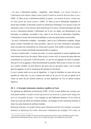 72
- les jeux à information parfaite / imparfaite : selon Pénard, « ces termes renvoient à
l’information dont dispose chaque joueur quand il atteint un nœud de décision dans le jeu »
(2004 : 5). Dans un jeu à information parfaite, le joueur, « au moment de jouer, connaît tous
les choix passés des autres joueurs » (2004 : 5). Dans un jeu à information imparfaite, le
joueur (par exemple, le deuxième à jouer) ne connaît pas l’historique, il ne sait pas ce que son
adversaire a joué, et il ne sait pas à quel nœud du jeu il se trouve. On peut remarquer que dans
un jeu à information parfaite, l’information sur le jeu, ses règles, son déroulement et son
historique, est publique, accessible à tous ; dans le cas d’un jeu à information imparfaite,
l’information n’est pas nécessairement publique et seule une petite partie est accessible.
- les jeux à information complète / incomplète : dans le jeu à information complète, chaque
joueur connaît l’ensemble des choix possibles ; dans les cas d’une information incomplète,
seule une partie des informations est connue par le joueur. Pour établir sa décision, le joueur
est face à une certaine incertitude informationnelle ou cognitive.
- les jeux à somme nulle / à somme non nulle : la somme représente la somme algébrique des
mouvements dans le jeu, des enjeux. Dans un jeu à somme nulle, la somme des gains équivaut
(exactement ou à peu près) à celle des pertes : ce que les uns gagnent, les autres le perdent.
Pour qu’il y ait un gagnant, il faut nécessairement un perdant. Dans un jeu à somme non nulle,
ou à somme variable1
, on peut observer des gains nets ou des pertes nettes ; tout le monde
peut être gagnant, ou tout le monde peut être perdant à la fin du jeu.
Le jeu à somme nulle est un jeu de répartition : il s’agit de distribuer au cours du jeu une
quantité de valeur fixe. Le jeu à somme non nulle est un jeu où l’on crée ou génère de la
valeur au cours du jeu (somme positive), ou bien également où l’on en détruit (somme
négative).
III. 2 – 4. Stratégies dominantes, dominées, équilibre de Nash.
En reprenant les définitions de Konieczny (1999 : 16-24), on peut définir une stratégie pure
d’un joueur comme « un plan d’action qui prescrit une action de ce joueur pour chaque fois
qu’il est susceptible de jouer. » Une stratégie est dite faiblement dominée s’il en existe au
moins une autre qui donne de meilleurs résultats ; un stratégie est dite strictement dominée si
toutes les autres donnent de meilleurs résultats.
Konieczny note que « les profils obtenus après élimination itérative des stratégies strictement
dominées ne dépend pas de l’ordre choisi pour l’élimination des stratégies. Par contre, on
1
Le jeu est dit à somme variable car les décisions des joueurs peuvent faire varier l’ensemble des gains ou des
pertes durant le déroulement du jeu ; dans ce cas, la somme des enjeux varie pendant le cours du jeu.
 