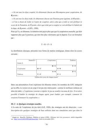 74
- s’ils ont tous les deux coopéré, ils obtiennent chacun une Récompense pour coopération, de
R points ;
- s’ils ont tous les deux trahi, ils obtiennent chacun une Punition pour égoïsme, de P points ;
- si l’un a choisi de trahir et l’autre de coopérer, alors celui qui a trahi se voit attribuer le
score de la Tentation, de T points, alors que celui qui a coopéré se voit attribuer le Salaire de
la dupe, de S points. » (LIFL, 1998).
Pour qu’il y ait dilemme, la tentation doit payer plus que que la coopération mutuelle, qui doit
rapporter plus que la punition, qui doit être plus valorisante que la duperie. Ceci est formalisé
par :
T > R > P > S
La distribution classique, présentée sous forme de matrice stratégique, donne alors les scores
suivants :
Joueur B =
Joueur A
Coopération Trahison
Coopération
R = 3
R = 3
T = 5
S = 0
Trahison
S = 0
T = 5
P = 1
P = 1
Tableau des scores de chaque joueur1
Dans une présentation d’une expérience de dilemme réitéré, les membres du LIFL indiquent
qu’en effet, la version en un coup n’est pas très intéressante : comme la meilleure solution est
alors de trahir, « l’expérience consiste à répéter le jeu un nombre inconnu de fois. Il est alors
possible d’étudier la stratégie de chaque agent, pour étudier, par exemple, comment ils
essaient d’instaurer la coopération. »
III. 2 – 6. Quelques stratégies usuelles.
A la suite de l’expérience de jeu itéré (Lifl, 1998), des stratégies ont été observées : « une
description des quelques stratégies de base utilisées dans nos simulations ainsi que dans la
1
Adapté de : Beaufils, Delahaye, Mathieu et autres (1998) : Dilemme itéré des prisonniers, article disponible
sur : http://www2.lifl.fr/IPD/ipd.frame.htm, visité en novembre 2011.
 