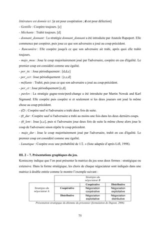 75
littérature est donnée ici :[c est pour coopération ; d est pour défection]
- Gentille : Coopère toujours. [c]
- Méchante : Trahit toujours. [d]
- donnant_donnant : La stratégie donnant_donnant a été introduite par Anatole Rapoport. Elle
commence par coopérer, puis joue ce que son adversaire a joué au coup précédent.
- Rancunière : Elle coopère jusqu'à ce que son adversaire ait trahi, après quoi elle trahit
toujours.
- majo_mou : Joue le coup majoritairement joué par l'adversaire, coopère en cas d'égalité. Le
premier coup est considéré comme une égalité.
- per_ttc : Joue périodiquement : [d,d,c]
- per_cct : Joue périodiquement : [c,c,d]
- méfiante : Trahit, puis joue ce que son adversaire a joué au coup précédent.
- per_ct : Joue périodiquement [c,d].
- pavlov : La stratégie gagne-reste/perd-change a été introduite par Martin Nowak and Karl
Sigmund. Elle coopère puis coopère si et seulement si les deux joueurs ont joué la même
chose au coup précédent.
- tf2t : Coopère sauf si l'adversaire a trahi deux fois de suite.
- tft_dur : Coopère sauf si l'adversaire a trahi au moins une fois dans les deux dernièrs coups.
- tft_lent : Joue [c,c], puis si l'adversaire joue deux fois de suite la même chose alors joue le
coup de l'adversaire sinon répète le coup précedent.
- majo_dur : Joue le coup majoritairement joué par l'adversaire, trahit en cas d'égalité. Le
premier coup est considéré comme une égalité.
- Lunatique : Coopère avec une probabilité de 1/2. » (liste adaptée d’après Lifl, 1998).
III. 2 – 7. Présentations graphiques du jeu.
Konieczny indique que l’on peut présenter la matrice du jeu sous deux formes : stratégique ou
extensive. Dans la forme stratégique, les choix de chaque négociateur sont indiqués dans une
matrice à double entrée comme le montre l’exemple suivant :
Stratégies du
négociateur B
Coopérative Distributive
Stratégies du
négociateur A
Coopérative Négociation
coopérative
Négociation
exploitative
Distributive Négociation
exploitative
Négociation
distributive
Présentation stratégique du dilemme du prisonnier (formulation de Dupont, 2006)
 