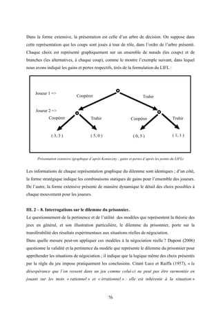 76
Dans la forme extensive, la présentation est celle d’un arbre de décision. On suppose dans
cette représentation que les coups sont joués à tour de rôle, dans l’ordre de l’arbre présenté.
Chaque choix est représenté graphiquement sur un ensemble de nœuds (les coups) et de
branches (les alternatives, à chaque coup), comme le montre l’exemple suivant, dans lequel
nous avons indiqué les gains et pertes respectifs, tirés de la formulation du LIFL :
Joueur 1 =>
Joueur 2 =>
Coopérer
Trahir
Trahir TrahirCoopérer
Coopérer
( 3, 3 ) ( 1, 1 )( 5, 0 ) ( 0, 5 )
Présentation extensive (graphique d’après Konieczny ; gains et pertes d’après les points du LIFL)
Les informations de chaque représentation graphique du dilemme sont identiques ; d’un côté,
la forme stratégique indique les combinaisons statiques de gains pour l’ensemble des joueurs.
De l’autre, la forme extensive présente de manière dynamique le détail des choix possibles à
chaque mouvement pour les joueurs.
III. 2 – 8. Interrogations sur le dilemme du prisonnier.
Le questionnement de la pertinence et de l’utilité des modèles que représentent la théorie des
jeux en général, et son illustration particulière, le dilemme du prisonnier, porte sur la
transférabilité des résultats expérimentaux aux situations réelles de négociation.
Dans quelle mesure peut-on appliquer ces modèles à la négociation réelle ? Dupont (2006)
questionne la validité et la pertinence du modèle que représente le dilemme du prisonnier pour
appréhender les situations de négociation ; il indique que la logique même des choix présentés
par la règle du jeu impose pratiquement les conclusions. Citant Luce et Raiffa (1957), « la
désespérance que l’on ressent dans un jeu comme celui-ci ne peut pas être surmontée en
jouant sur les mots « rationnel » et « irrationnel » : elle est inhérente à la situation »
 