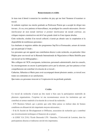 7
Remerciements et crédits
Je tiens tout d’abord à remercier les membres du jury qui me font l’honneur d’examiner ce
travail.
Je souhaite exprimer ma sincère gratitude au Professeur Prairat qui a accepté de diriger mes
travaux ; il a su, avec patience et bienveillance, me prodiguer les conseils nécessaires. Dernier
interlocuteur de mon monde intérieur et premier interlocuteur du monde extérieur, ses
critiques toujours constructives ont été d’une grande clarté et d’une rigueur absolue.
Cette recherche, résultat d’un travail collectif, n’aurait pu aboutir sans la coopération et la
disponibilité de nombreuses personnes :
Les étudiants et stagiaires adultes des programmes Sup’Est et Formacadre, acteurs de terrain
qui ont participé à l’étude ;
Les personnes qui ont apporté une contribution directe à cette recherche, en particulier Alice
Pulpito pour son travail sur la Biennale Internationale de Négociation et Marie Deloffre pour
son travail sur les bibliographies ;
Mes collègues de l’ICN, enseignants, techniciens, personnels administratifs, dont les conseils,
les encouragements ou encore la participation active par la relecture, par leur patience et leur
compréhension ont contribué à la réussite de ce travail ;
Catherine, Sébastien et Marie pour avoir accompagné durant plusieurs années, ce travail avec
toutes ses contraintes et ses satisfactions.
Que toutes ces personnes trouvent ici l’expression de ma profonde gratitude.
Crédits
Ce travail de recherche n’aurait pu être mené à bien sans la participation matérielle de
plusieurs organisations. J’exprime ici ma reconnaissance envers les institutions qui ont
contribué en termes matériels à la réussite de ce travail de recherche :
- ICN Business School, qui a permis que cette thèse puisse se réaliser dans de bonnes
conditions en allouant de très importants moyens nécessaires ;
- D & D, Société de Développement et Diffusion, association de recherche qui a contribué
aux investissements techniques et financiers de ce projet ;
- le LISEC EA 2310, l’Ecole Doctorale LTS / Stanislas, l’Université de Lorraine, dont les
participations directes et indirectes ont été très importantes.
 