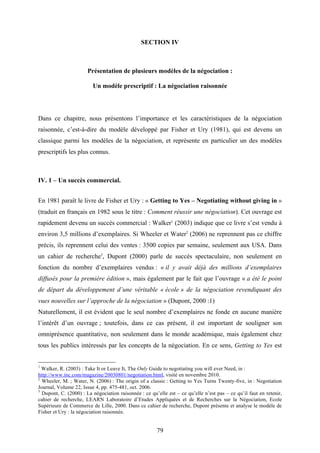 79
SECTION IV
Présentation de plusieurs modèles de la négociation :
Un modèle prescriptif : La négociation raisonnée
Dans ce chapitre, nous présentons l’importance et les caractéristiques de la négociation
raisonnée, c’est-à-dire du modèle développé par Fisher et Ury (1981), qui est devenu un
classique parmi les modèles de la négociation, et représente en particulier un des modèles
prescriptifs les plus connus.
IV. 1 – Un succès commercial.
En 1981 paraît le livre de Fisher et Ury : « Getting to Yes – Negotiating without giving in »
(traduit en français en 1982 sous le titre : Comment réussir une négociation). Cet ouvrage est
rapidement devenu un succès commercial : Walker1
(2003) indique que ce livre s’est vendu à
environ 3,5 millions d’exemplaires. Si Wheeler et Water2
(2006) ne reprennent pas ce chiffre
précis, ils reprennent celui des ventes : 3500 copies par semaine, seulement aux USA. Dans
un cahier de recherche3
, Dupont (2000) parle de succès spectaculaire, non seulement en
fonction du nombre d’exemplaires vendus : « il y avait déjà des millions d’exemplaires
diffusés pour la première édition », mais également par le fait que l’ouvrage « a été le point
de départ du développement d’une véritable « école » de la négociation revendiquant des
vues nouvelles sur l’approche de la négociation » (Dupont, 2000 :1)
Naturellement, il est évident que le seul nombre d’exemplaires ne fonde en aucune manière
l’intérêt d’un ouvrage ; toutefois, dans ce cas présent, il est important de souligner son
omniprésence quantitative, non seulement dans le monde académique, mais également chez
tous les publics intéressés par les concepts de la négociation. En ce sens, Getting to Yes est
1
Walker, R. (2003) : Take It or Leave It, The Only Guide to negotiating you will ever Need, in :
http://www.inc.com/magazine/20030801/negotiation.html, visité en novembre 2010.
2
Wheeler, M. ; Water, N. (2006) : The origin of a classic : Getting to Yes Turns Twenty-five, in : Negotiation
Journal, Volume 22, Issue 4, pp. 475-481, oct. 2006.
3
Dupont, C. (2000) : La négociation raisonnée : ce qu’elle est – ce qu’elle n’est pas – ce qu’il faut en retenir,
cahier de recherche, LEARN Laboratoire d’Etudes Appliquées et de Recherches sur la Négociation, Ecole
Supérieure de Commerce de Lille, 2000. Dans ce cahier de recherche, Dupont présente et analyse le modèle de
Fisher et Ury : la négociation raisonnée.
 