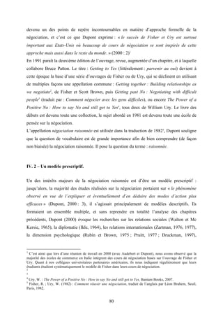 80
devenu un des points de repère incontournables en matière d’approche formelle de la
négociation, et c’est ce que Dupont exprime : « le succès de Fisher et Ury est surtout
important aux Etats-Unis où beaucoup de cours de négociation se sont inspirés de cette
approche mais aussi dans le reste du monde. » (2000 : 2)1
En 1991 paraît la deuxième édition de l’ouvrage, revue, augmentée d’un chapitre, et à laquelle
collabore Bruce Patton. Le titre : Getting to Yes (littéralement : parvenir au oui) devient à
cette époque la base d’une série d’ouvrages de Fisher ou de Ury, qui se déclinent en utilisant
de multiples façons une appellation commune : Getting together : Building relationships as
we negotiate2
, de Fisher et Scott Brown, puis Getting past No : Negotiating with difficult
people3
(traduit par : Comment négocier avec les gens difficiles), ou encore The Power of a
Positive No : How to say No and still get to Yes4
, tous deux de William Ury. Le livre des
débuts est devenu toute une collection, le sujet abordé en 1981 est devenu toute une école de
pensée sur la négociation.
L’appellation négociation raisonnée est utilisée dans la traduction de 19825
, Dupont souligne
que la question de vocabulaire est de grande importance afin de bien comprendre (de façon
non biaisée) la négociation raisonnée. Il pose la question du terme : raisonnée.
IV. 2 – Un modèle prescriptif.
Un des intérêts majeurs de la négociation raisonnée est d’être un modèle prescriptif :
jusqu’alors, la majorité des études réalisées sur la négociation portaient sur « le phénomène
observé en vue de l’expliquer et éventuellement d’en déduire des modes d’action plus
efficaces » (Dupont, 2000 : 3), il s’agissait principalement de modèles descriptifs. Ils
formaient un ensemble multiple, et sans reprendre en totalité l’analyse des chapitres
précédents, Dupont (2000) évoque les recherches sur les relations sociales (Walton et Mc
Kersie, 1965), la diplomatie (Ikle, 1964), les relations internationales (Zartman, 1976, 1977),
la dimension psychologique (Rubin et Brown, 1975 ; Pruitt, 1977 ; Druckman, 1997),
1
C’est ainsi que lors d’une réunion de travail en 2000 (avec Audebert et Dupont), nous avons observé que la
majorité des écoles de commerce en Italie intégrent des cours de négociation basés sur l’ouvrage de Fisher et
Ury. Quant à nos collègues universitaires partenaires américains, ils nous indiquent régulièrement que leurs
étudiants étudient systématiquement le modèle de Fisher dans leurs cours de négociation.
2
3
4
Ury, W. : The Power of a Positive No : How to say No and still get to Yes, Bantam Books, 2007.
5
Fisher, R. ; Ury, W. (1982) : Comment réussir une négociation, traduit de l’anglais par Léon Brahem, Seuil,
Paris, 1982.
 