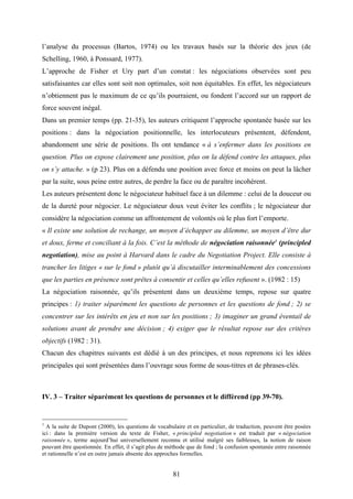 81
l’analyse du processus (Bartos, 1974) ou les travaux basés sur la théorie des jeux (de
Schelling, 1960, à Ponssard, 1977).
L’approche de Fisher et Ury part d’un constat : les négociations observées sont peu
satisfaisantes car elles sont soit non optimales, soit non équitables. En effet, les négociateurs
n’obtiennent pas le maximum de ce qu’ils pourraient, ou fondent l’accord sur un rapport de
force souvent inégal.
Dans un premier temps (pp. 21-35), les auteurs critiquent l’approche spontanée basée sur les
positions : dans la négociation positionnelle, les interlocuteurs présentent, défendent,
abandonnent une série de positions. Ils ont tendance « à s’enfermer dans les positions en
question. Plus on expose clairement une position, plus on la défend contre les attaques, plus
on s’y attache. » (p 23). Plus on a défendu une position avec force et moins on peut la lâcher
par la suite, sous peine entre autres, de perdre la face ou de paraître incohérent.
Les auteurs présentent donc le négociateur habituel face à un dilemme : celui de la douceur ou
de la dureté pour négocier. Le négociateur doux veut éviter les conflits ; le négociateur dur
considère la négociation comme un affrontement de volontés où le plus fort l’emporte.
« Il existe une solution de rechange, un moyen d’échapper au dilemme, un moyen d’être dur
et doux, ferme et conciliant à la fois. C’est la méthode de négociation raisonnée1
(principled
negotiation), mise au point à Harvard dans le cadre du Negotiation Project. Elle consiste à
trancher les litiges « sur le fond » plutôt qu’à discutailler interminablement des concessions
que les parties en présence sont prêtes à consentir et celles qu’elles refusent ». (1982 : 15)
La négociation raisonnée, qu’ils présentent dans un deuxième temps, repose sur quatre
principes : 1) traiter séparément les questions de personnes et les questions de fond ; 2) se
concentrer sur les intérêts en jeu et non sur les positions ; 3) imaginer un grand éventail de
solutions avant de prendre une décision ; 4) exiger que le résultat repose sur des critères
objectifs (1982 : 31).
Chacun des chapitres suivants est dédié à un des principes, et nous reprenons ici les idées
principales qui sont présentées dans l’ouvrage sous forme de sous-titres et de phrases-clés.
IV. 3 – Traiter séparément les questions de personnes et le différend (pp 39-70).
1
A la suite de Dupont (2000), les questions de vocabulaire et en particulier, de traduction, peuvent être posées
ici : dans la première version du texte de Fisher, « principled negotiation » est traduit par « négociation
raisonnée », terme aujourd’hui universellement reconnu et utilisé malgré ses faiblesses, la notion de raison
pouvant être questionnée. En effet, il s’agit plus de méthode que de fond ; la confusion spontanée entre raisonnée
et rationnelle n’est en outre jamais absente des approches formelles.
 