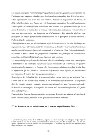 82
Les auteurs soulignent l’importance de l’aspect humain dans la négociation ; ils n’en nient pas
l’influence mais proposent très clairement de séparer le relationnel du fond de la négociation :
« Les négociateurs sont avant tout des hommes ; l’intérêt du négociateur est double : le
différend et la relation avec l’adversaire ; il faut aborder sans détour les problèmes humains.
La perception : c’est la différence entre ce que nous pensons et ce que pense l’autre qui est en
cause. Il faut donc se mettre dans la peau de l’adversaire. Les craintes que l’on entretient ne
sont pas nécessairement les intentions de l’adversaire ». Les conseils généraux que
prodiguent les auteurs portent sur la communication, sur la perception et sur les émotions :
l’affectivité et les sentiments.
« Les difficultés ne sont pas nécessairement le fait de l’adversaire ; il est utile d’échanger ses
impressions avec l’adversaire, saisir les occasions de le dérouter ; intéresser l’adversaire au
résultat en le faisant participer au déroulement de la négociation ; il est également nécessaire
de sauver la face : « faire des propositions conformes aux principes de l’adversaire »,
permettre à tout le monde de faire bonne figure, de tenir son rang.
Les auteurs intègrent également la dimension affective dans la négociation, tout en soulignant
l’importance de la contrôler : « avant tout savoir reconnaître et comprendre ses propres
émotions et celles des autres ». Comme « les émotions ont explicitement le droit de cité dans
la négociation, [il faut] fournir à l’adversaire la possibilité de se défouler, ne pas répondre
aux explosions de colère, faire des gestes symboliques ».
Ils soulignent les difficultés liées à la communication : on ne s’adresse pas vraiment l’un à
l’autre, on n’est pas assuré d’être entendu, et les malentendus sont nombreux ; ils dispensent
alors les conseils suivants : « écouter attentivement et manifester que l’on comprend, parler
de manière à être compris, ne pas parler des autres mais de soi-même (parler en je1
), parler
dans un but précis ».
En conclusion, ils conseillent de construire une relation de travail, de prévenir, c’est-à-dire de
traiter les questions de personnes avant qu’elles deviennent un problème.
IV. 4 – Se concentrer sur les intérêts en jeu et non sur les positions (pp. 71-91).
1
Une école de pensée proche de la médiation, dispense le conseil technique suivant : pour ne pas agresser
l’autre, parler de soi, pas de l’autre, et commencer les phrases par « je ». Par exemple, dire : « je me sens
agressé » plutôt que : « vous m’agressez, ou vous êtes agressif » ; ou encore « je me suis mal exprimé » plutôt
que « vous n’avez rien compris ».
 