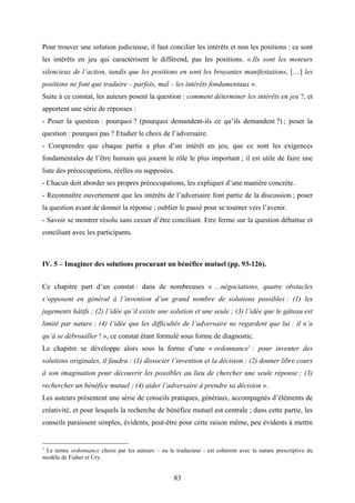 83
Pour trouver une solution judicieuse, il faut concilier les intérêts et non les positions : ce sont
les intérêts en jeu qui caractérisent le différend, pas les positions. « Ils sont les moteurs
silencieux de l’action, tandis que les positions en sont les bruyantes manifestations, […] les
positions ne font que traduire – parfois, mal – les intérêts fondamentaux ».
Suite à ce constat, les auteurs posent la question : comment déterminer les intérêts en jeu ?, et
apportent une série de réponses :
- Poser la question : pourquoi ? (pourquoi demandent-ils ce qu’ils demandent ?) ; poser la
question : pourquoi pas ? Etudier le choix de l’adversaire.
- Comprendre que chaque partie a plus d’un intérêt en jeu, que ce sont les exigences
fondamentales de l’être humain qui jouent le rôle le plus important ; il est utile de faire une
liste des préoccupations, réelles ou supposées.
- Chacun doit aborder ses propres préoccupations, les expliquer d’une manière concrète.
- Reconnaître ouvertement que les intérêts de l’adversaire font partie de la discussion ; poser
la question avant de donner la réponse ; oublier le passé pour se tourner vers l’avenir.
- Savoir se montrer résolu sans cesser d’être conciliant. Etre ferme sur la question débattue et
conciliant avec les participants.
IV. 5 – Imaginer des solutions procurant un bénéfice mutuel (pp. 93-126).
Ce chapitre part d’un constat : dans de nombreuses « …négociations, quatre obstacles
s’opposent en général à l’invention d’un grand nombre de solutions possibles : (1) les
jugements hâtifs ; (2) l’idée qu’il existe une solution et une seule ; (3) l’idée que le gâteau est
limité par nature ; (4) l’idée que les difficultés de l’adversaire ne regardent que lui : il n’a
qu’à se débrouiller ! », ce constat étant formulé sous forme de diagnostic.
Le chapitre se développe alors sous la forme d’une « ordonnance1
: pour inventer des
solutions originales, il faudra : (1) dissocier l’invention et la décision ; (2) donner libre cours
à son imagination pour découvrir les possibles au lieu de chercher une seule réponse ; (3)
rechercher un bénéfice mutuel ; (4) aider l’adversaire à prendre sa décision ».
Les auteurs présentent une série de conseils pratiques, généraux, accompagnés d’éléments de
créativité, et pour lesquels la recherche de bénéfice mutuel est centrale ; dans cette partie, les
conseils paraissent simples, évidents, peut-être pour cette raison même, peu évidents à mettre
1
Le terme ordonnance choisi par les auteurs – ou le traducteur - est cohérent avec la nature prescriptive du
modèle de Fisher et Ury.
 