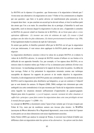 85
La BATNA est la réponse à la question : que ferons-nous si la négociation n’aboutit pas ?
Avons-nous une alternative à la négociation en cours ? Fisher et Ury commencent ce chapitre
par une question : que faire si la partie adverse est manifestement plus puissante, et ils
évoquent deux buts : ne pas conclure un accord qu’on devrait refuser, et tirer le meilleur parti
des atouts que l’on a en main. Ils conseillent donc de se protéger, d’identifier le seuil non
négociable, seuil en dessous duquel la négociation n’a plus de sens ; d’apprendre à connaître
sa BATNA (le pouvoir relatif est fonction de la BATNA) ; de se livrer pour cela à « trois
opérations différentes : (1) inventer une série de solutions de repli, (2) creuser à fond
quelques une des idées les plus séduisantes, (3) choisir provisoirement la meilleure » (p. 158).
Il faut également étudier la solution de repli de l’adversaire.
Ils notent que parfois, le bénéfice potentiel offert par la BATNA est tel que la négociation
n’est pas intéressante, il vaut mieux alors appliquer la BATNA plutôt que de continuer à
négocier.
La négociation distributive consiste à élever la valeur de sa propre BATNA et à réduire la
valeur de la BATNA adverse ; le concept de BATNA montre d’ailleurs ici ses limites et la
difficulté de son approche formelle. Car, par exemple, si l’on oppose deux BATNA, on se
retrouve dans la situation même que Fisher et Ury se donnaient pour ambition d’éviter avec
leurs travaux : le marchandage positionnel et le rapport de force entre les parties. Au début de
leur ouvrage, Fisher et Ury présentent la négociation raisonnée comme une technique
susceptible de dépasser les rapports de pouvoir et de rendre objective la négociation.
Toutefois, le développement de la BATNA pointe une contradiction : la confrontation de deux
BATNA rend la négociation plus distributive qu’intégrative, ce qui est contraire à l’objectif
que se sont donnés les auteurs. Et Dupont (2000, 2006) souligne très clairement que cette
ambiguïté (ou cette contradiction) n’est pas reconnue par l’école de la négociation raisonnée,
selon laquelle les situations donnent suffisamment d’opportunités de gagnant-gagnant.
Dupont pose alors la question : « y-a-t-il toujours, souvent, rarement de telles situations et
suffit-il de « principes » pour faire rentrer les négociations dans cette zone privilégiée où tout
le monde finit par gagner ? » (2000 : 11).
Le concept de BATNA a récemment connu l’ajout d’une variante qui n’est pas évoquée par
Fisher & Ury, mais par de nombreux auteurs aux travaux plus récents : la WATNA
(acronyme de Worst Alternative To a Negotiated Agreement) ; nous avons choisi de l’ajouter
à cette partie car ces deux dimensions sont assez régulièrement associées.
Selon Notini (2005) qui analyse le concept de Watna, il convient tout d’abord d’établir une
différence claire en négociation entre les options et les alternatives : les options sont les choix
 
