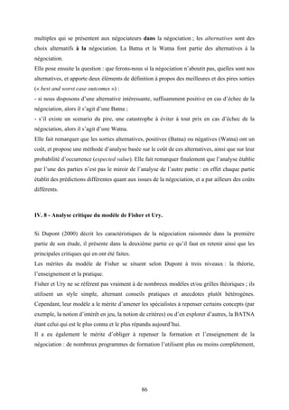 86
multiples qui se présentent aux négociateurs dans la négociation ; les alternatives sont des
choix alternatifs à la négociation. La Batna et la Watna font partie des alternatives à la
négociation.
Elle pose ensuite la question : que ferons-nous si la négociation n’aboutit pas, quelles sont nos
alternatives, et apporte deux éléments de définition à propos des meilleures et des pires sorties
(« best and worst case outcomes ») :
- si nous disposons d’une alternative intéressante, suffisamment positive en cas d’échec de la
négociation, alors il s’agit d’une Batna ;
- s’il existe un scenario du pire, une catastrophe à éviter à tout prix en cas d’échec de la
négociation, alors il s’agit d’une Watna.
Elle fait remarquer que les sorties alternatives, positives (Batna) ou négatives (Watna) ont un
coût, et propose une méthode d’analyse basée sur le coût de ces alternatives, ainsi que sur leur
probabilité d’occurrence (expected value). Elle fait remarquer finalement que l’analyse établie
par l’une des parties n’est pas le miroir de l’analyse de l’autre partie : en effet chaque partie
établit des prédictions différentes quant aux issues de la négociation, et a par ailleurs des coûts
différents.
IV. 8 - Analyse critique du modèle de Fisher et Ury.
Si Dupont (2000) décrit les caractéristiques de la négociation raisonnée dans la première
partie de son étude, il présente dans la deuxième partie ce qu’il faut en retenir ainsi que les
principales critiques qui en ont été faites.
Les mérites du modèle de Fisher se situent selon Dupont à trois niveaux : la théorie,
l’enseignement et la pratique.
Fisher et Ury ne se réfèrent pas vraiment à de nombreux modèles et/ou grilles théoriques ; ils
utilisent un style simple, alternant conseils pratiques et anecdotes plutôt hétérogènes.
Cependant, leur modèle a le mérite d’amener les spécialistes à repenser certains concepts (par
exemple, la notion d’intérêt en jeu, la notion de critères) ou d’en explorer d’autres, la BATNA
étant celui qui est le plus connu et le plus répandu aujourd’hui.
Il a eu également le mérite d’obliger à repenser la formation et l’enseignement de la
négociation : de nombreux programmes de formation l’utilisent plus ou moins complètement,
 