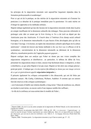 87
les principes de la négociation raisonnée sont aujourd’hui largement répandus dans la
formation professionnelle et académique1
.
Pour ce qui est de la pratique, un des mérites de la négociation raisonnée est d’amener les
praticiens à se détacher de la pratique immédiate pour la questionner. Un autre mérite est
d’élargir les approches et les méthodes utilisées.
Dupont indique également qu’une des lacunes de la négociation raisonnée réside dans la prise
en compte insuffisante de la dimension culturelle des échanges. Nous pouvons reformuler et
prolonger cette idée en notant que le livre Getting to Yes a été écrit au départ par des
Américains pour des Américains. Il s’inscrit donc à l’intérieur d’un champ social culturel
homogène, et la dimension interculturelle n’a pas besoin d’être développée plus qu’elle ne
l’est dans l’ouvrage. A la lecture, on repère des mécanismes culturels spécifiques de la culture
américaine2
: volonté de trouver une bonne méthode (« the one best way ») efficace et de la
systématiser ; survalorisation de la dimension rationnelle au détriment de la dimension
affective, moralisation positive de l’approche gagnant-gagnant…
Dupont souligne dans son analyse que Fisher ne donne pas une vision complète des
négociations intégratives et distributives : en particulier, le tableau du début du livre,
présentant les négociations douce et dure, associe trop facilement douce à intégrative, et dure
à distributive, ce qui selon Dupont n’est pas exact. Dupont en fait alors une critique précise3
,
point par point : il indique que « la description [du tableau] ne donne pas une image correcte
de ce qui est généralement appelée négociation intégrative ».
Il présente également les critiques correspondant à des désaccords, qui ont été faites par
plusieurs auteurs : Mc Carthy, Cathelineau, Wallaert, Audebert. Il constate que ces auteurs
font des réserves et des critiques systématiques :
- est-il nécessaire d’établir une relation durable, à long terme ? Dans de nombreux cas, obtenir
un résultat à court terme, ou encore sortir d’une impasse semble être suffisant ;
- le rôle de la confiance est sous-estimé dans le modèle de Fisher ;
1
Dupont (2000 :18) cite le cas du centre européen de la négociation de Michel Ghazal, ou les interventions de
l’équipe de l’ESSEC.
2
On peut retrouver ces principes chez Hall (1959 - 1984, pp. 48 - 49) : « ce processus – l’apprentissage – se
remet en marche lorsque l’homme expérimente une culture différente. Mais ceci est impossible pour la plupart
des Américains, qui sont ancrés dans lers habitudes. » (in : Hall, E. T. : Le langage silencieux, Points Seuil 160,
Paris, 1984).
3
Dupont, 2000 : Troisième partie : La négociation raisonnée ce qu’il faut en retenir, pp. 17 – 23.
 