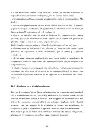 89
- a t-on besoin d’une relation à long terme (Mc Carthy) ; par exemple, « beaucoup de
négociateurs syndicaux montrent une préférence pour des résultats à court terme » ;
- il n’est pas déraisonnable de commencer une négociation à partir de positions extrêmes (Mc
Carthy),
- « le win-win (gagnant-gagnant) est une notion candide, parce qu’au fond, le gagnant-
gagnant n’existe pas » (Cathelineau, 1991) ; le modèle de Cathelineau, évoqué par Dupont, se
base « sur la double notion de pouvoir et de confiance » ;
- négocier en partenaire n’est pas dans les habitudes des vendeurs-acheteurs actuels
(Wallaert), pour qui les acheteurs créent plutôt l’angoisse chez le vendeur, bien que la clé du
problème soit de « se trouver sur la même longueur d’ondes ».
Patrick Audebert-Lasrochas analyse et critique la négociation raisonnée sur trois points :
- « la convergence qui [lui] paraît la plus plausible est l’importance des enjeux ; enjeux
personnels des négociateurs et enjeux institutionnels, que les auteurs […] appellent
« intérêts » ;
- elle lui paraît typiquement nord-américaine, avec comme finalité la rationalisation du
comportement humain, au risque de nier « les apports qualitatifs de type psychologique et/ou
comportemental » ;
- il retient « l’impression qui se dégage de cette méthodologie : l’intérêt des partenaires est de
transformer toute négociation, qui par nature, est une situation conflictuelle, en un processus
de résolution de problème, démarche qui se rapproche de la médiation ». (in Dupont,
2000 : 32).
IV. 9 – Conclusion sur la négociation raisonnée.
Force est de constater qu’aucune théorie sur la négociation n’a eu autant de succès quantitatif
que la négociation raisonnée de Fisher et Ury. Globalement, il convient d’observer celle-ci
dans son environnement culturel et historique : elle est apparue au bon moment et au bon
endroit. La négociation raisonnée offre à ses utilisateurs simplicité, clarté, efficacité
apparente : c’est une approche de la négociation qui permet, sans complication, de
comprendre ce qu’est la négociation et d’apprendre à améliorer ses propres performances.
Si les réserves qui ont été portées sur le contenu et la forme de cette méthode sont justifiées,
elles peuvent être compensées par quelques aspects intéressants à souligner :
 