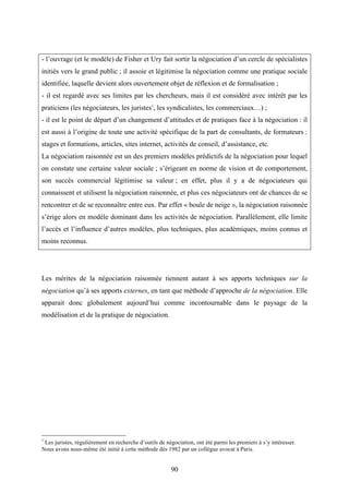 90
- l’ouvrage (et le modèle) de Fisher et Ury fait sortir la négociation d’un cercle de spécialistes
initiés vers le grand public ; il assoie et légitimise la négociation comme une pratique sociale
identifiée, laquelle devient alors ouvertement objet de réflexion et de formalisation ;
- il est regardé avec ses limites par les chercheurs, mais il est considéré avec intérêt par les
praticiens (les négociateurs, les juristes1
, les syndicalistes, les commerciaux…) ;
- il est le point de départ d’un changement d’attitudes et de pratiques face à la négociation : il
est aussi à l’origine de toute une activité spécifique de la part de consultants, de formateurs :
stages et formations, articles, sites internet, activités de conseil, d’assistance, etc.
La négociation raisonnée est un des premiers modèles prédictifs de la négociation pour lequel
on constate une certaine valeur sociale ; s’érigeant en norme de vision et de comportement,
son succès commercial légitimise sa valeur ; en effet, plus il y a de négociateurs qui
connaissent et utilisent la négociation raisonnée, et plus ces négociateurs ont de chances de se
rencontrer et de se reconnaître entre eux. Par effet « boule de neige », la négociation raisonnée
s’érige alors en modèle dominant dans les activités de négociation. Parallèlement, elle limite
l’accès et l’influence d’autres modèles, plus techniques, plus académiques, moins connus et
moins reconnus.
Les mérites de la négociation raisonnée tiennent autant à ses apports techniques sur la
négociation qu’à ses apports externes, en tant que méthode d’approche de la négociation. Elle
apparait donc globalement aujourd’hui comme incontournable dans le paysage de la
modélisation et de la pratique de négociation.
1
Les juristes, régulièrement en recherche d’outils de négociation, ont été parmi les premiers à s’y intéresser.
Nous avons nous-même été initié à cette méthode dès 1982 par un collègue avocat à Paris.
 
