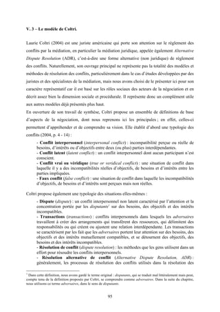 95
V. 3 – Le modèle de Coltri.
Laurie Coltri (2004) est une juriste américaine qui porte son attention sur le règlement des
conflits par la médiation, en particulier la médiation juridique, appelée également Alternative
Dispute Resolution (ADR), c’est-à-dire une forme alternative (non juridique) de règlement
des conflits. Naturellement, son ouvrage principal ne représente pas la totalité des modèles et
méthodes de résolution des conflits, particulièrement dans le cas d’études développées par des
juristes et des spécialistes de la médiation, mais nous avons choisi de le présenter ici pour son
caractère représentatif car il est basé sur les rôles sociaux des acteurs de la négociation et en
décrit assez bien la dimension sociale et procédurale. Il représente donc un complément utile
aux autres modèles déjà présentés plus haut.
En ouverture de son travail de synthèse, Coltri propose un ensemble de définitions de base
d’aspects de la négociation, dont nous reprenons ici les principales ; en effet, celles-ci
permettent d’appréhender et de comprendre sa vision. Elle établit d’abord une typologie des
conflits (2004, p. 4 - 14) :
- Conflit interpersonnel (interpersonal conflict) : incompatibilité perçue ou réelle de
besoins, d’intérêts ou d’objectifs entre deux (ou plus) parties interdépendantes.
- Conflit latent (latent conflict) : un conflit interpersonnel dont aucun participant n’est
conscient.
- Conflit vrai ou véridique (true or veridical conflict) : une situation de conflit dans
laquelle il y a des incompatibilités réelles d’objectifs, de besoins et d’intérêts entre les
parties impliquées.
- Faux conflit (false conflict) : une situation de conflit dans laquelle les incompatibilités
d’objectifs, de besoins et d’intérêts sont perçues mais non réelles.
Coltri propose également une typologie des situations elles-mêmes :
- Dispute (dispute) : un conflit interpersonnel non latent caractérisé par l’attention et la
concentration portée par les disputants1
sur des besoins, des objectifs et des intérêts
incompatibles.
- Transactions (transactions) : conflits interpersonnels dans lesquels les adversaires
travaillent à créer des arrangements qui transfèrent des ressources, qui délimitent des
responsabilités ou qui créent ou ajustent une relation interdépendante. Les transactions
se caractérisent par les fait que les adversaires portent leur attention sur des besoins, des
objectifs et des intérêts mutuellement compatibles, et se détournent des objectifs, des
besoins et des intérêts incompatibles.
- Résolution de conflit (dispute resolution) : les méthodes que les gens utilisent dans un
effort pour résoudre les conflits interpersonnels.
- Résolution alternative de conflit (Alternative Dispute Resolution, ADR) :
généralement, les processus de résolution des conflits utilisés dans la résolution des
1
Dans cette définition, nous avons gardé le terme original : disputants, qui se traduit mal littéralement mais peut,
compte tenu de la définition proposée par Coltri, se comprendre comme adversaires. Dans la suite du chapitre,
nous utilisons ce terme adversaires, dans le sens de disputants.
 