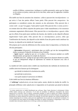 96
conflits d’affaires, commerciaux, juridiques et conflits personnels, autres que les litiges
ou les actions en justice, autres que de ne rien faire, autres que les approches violentes
ou illégales.
Elle établit une liste de caractères des situations : celles-ci peuvent être interdépendantes : ce
qui arrive à l’une des parties affecte l’autre partie. Elles peuvent être antagonistes : les
participants se considèrent comme des ennemis ou des adversaires. Elles peuvent être à
somme nulle : ce que l’un gagne, l’autre partie le perd. Elles peuvent être à somme positive :
on constate alors des efforts conjoints des parties pour s’aider mutuellement, et les ressources
communes augmentent effectivement. Elles peuvent être en interdépendance opposée, telles
que les efforts d’une partie pour satisfaire des besoins, des intérêts ou des objectifs affectent
négativement l’autre partie. Elles peuvent être en interdépendance positive, telles que
l’amélioration des besoins, des objectifs ou des intérêts d’une des parties tend à améliorer les
besoins, les objectifs ou les intérêts de l’autre partie.
Elle propose par la suite des définitions de rôles sociaux dans la négociation, en fonction du
rôle des participants :
- Adversaires (disputants) : participants dans un conflit, qui ont des incompatibilités
réelles ou perçues d’objectifs, de besoins et/ou d’intérêts.
- Agent (agent) : quelqu’un qui est « à la place » d’un disputant pendant un conflit
interpersonnel, qui agit pour le compte du disputant.
- Avocat (advocate) : quelqu’un qui agit comme agent d’un disputant durant un conflit,
et qui est éthiquement obligé de représenter les intérêts du disputant avec zèle et
compétence.
Le modèle de Coltri consiste alors à établir une classification des méthodes de résolution des
conflits selon trois facteurs qui les distinguent :
- qui décide le résultat de la résolution du conflit,
- qui participe au processus,
- sous quels auspices le processus est élaboré.
Coltri établit une liste de situations différentes :
- L’arbitrage1
(adjudication), où une tierce partie, neutre, décide du résultat du conflit. La
principale différence entre adjudication et négociation est la personne qui prend la décision
1
Le terme adjudication se traduit litérallement par arbitrage. Dans l’autre direction, le dictionnaire Collins
(1984) traduit arbitrage par arbitration. Il est utile de considérer la différence d’acception des termes
adjudication et arbitrage, selon le registre vernaculaire juridique, et selon le registre de la langue véhiculaire
quotidienne. En outre, les concepts et définitions issus du droit américain et du droit français ne recoupent pas
exactement les mêmes éléments de contenu ni de méthode. On doit donc admettre une certaine lattitude dans le
contenu sémantique de ces termes, selon qu’on les appréhende sous un point de vue américain ou français. Ce
n’est toutefois pas notre propos de développer davantage ces aspects conceptuels et linguistiques. Nous avons
considéré dans cette partie adjudication et arbitrage comme une traduction mutuelle.
 