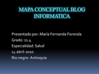 MAPA CONCEPTUAL BLOG INFORMATICA Presentado por: María Fernanda Foronda Grado: 11.4  Especialidad: Salud  14-abril-2010 Rio negro- Antioquia  