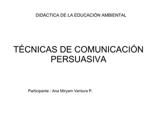 TÉCNICAS DE COMUNICACIÓN PERSUASIVA DIDÁCTICA DE LA EDUCACIÓN AMBIENTAL  Participante : Ana Miryam Ventura P. 