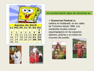 Un acontecimiento digno de mencionar es: Scarecrow Festival  se   celebra en Kettlewell  en los valles de Yorkshire desde 1998. Los residentes locales colocan espantapájaros en los espacios abiertos, jardines y en todos los rincones del pueblo. 