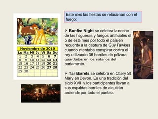 Este mes las fiestas se relacionan con el fuego: Bonfire Night  se celebra la noche de las hogueras y fuegos artificiales el 5 de este mes por todo el país en recuerdo a la captura de Guy Fawkes cuando intentaba conspirar contra el rey utilizando 36 barriles de pólvora  guardados en los sótanos del parlamento. Tar Barrels  se celebra en Ottery St Mary en Devon. Es una tradición del siglo XVII  y los participantes llevan a sus espaldas barriles de alquitrán ardiendo por todo el pueblo. 