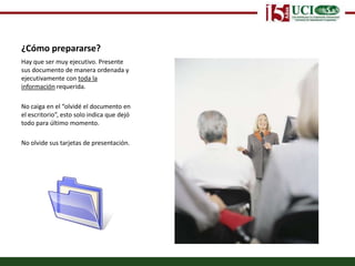 ¿Cómo prepararse?Hay que ser muy ejecutivo. Presente sus documento de manera ordenada y ejecutivamente con toda la información requerida. No caiga en el “olvidé el documento en el escritorio”, esto solo indica que dejó todo para último momento.No olvide sus tarjetas de presentación.