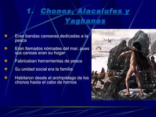 Chonos, Alacalufes y Yaghanes Eran bandas canoeras dedicadas a la pesca Eran llamados nómades del mar, pues sus canoas eran su hogar Fabricaban herramientas de pesca Su unidad social era la familia Habitaron desde el archipiélago de los chonos hasta el cabo de hornos 
