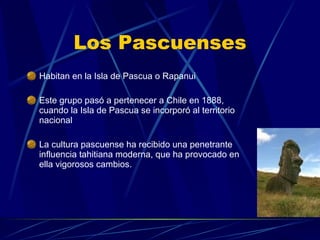 Los Pascuenses Habitan en la Isla de Pascua o Rapanui Este grupo pasó a pertenecer a Chile en 1888, cuando la Isla de Pascua se incorporó al territorio nacional  La cultura pascuense ha recibido una penetrante influencia tahitiana moderna, que ha provocado en ella vigorosos cambios. 