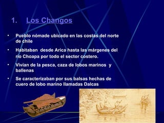 Los Changos Pueblo nómade ubicado en las costas del norte de chile Habitaban  desde Arica hasta las márgenes del río Choapa por todo el sector costero.   Vivían de la pesca, caza de lobos marinos  y ballenas Se caracterizaban por sus balsas hechas de cuero de lobo marino llamadas Dalcas 