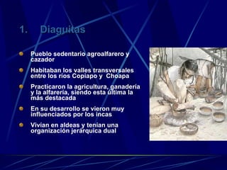 Diaguitas Pueblo sedentario agroalfarero y cazador Habitaban los valles transversales entre los ríos Copiapo y  Choapa Practicaron la agricultura, ganadería y la alfarería, siendo esta última la más destacada En su desarrollo se vieron muy influenciados por los incas Vivían en aldeas y tenían una organización jerárquica dual 