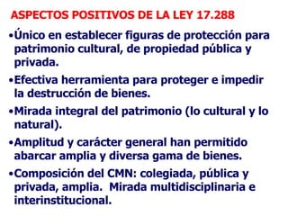 ASPECTOS POSITIVOS DE LA LEY 17.288 <ul><li>Único en establecer figuras de protección para patrimonio cultural, de propied...