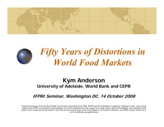 Fifty Years of Distortions in
                        fy         f
                          World Food Markets
                                                 Kym Anderson
                  University of Adelaide, World Bank and CEPR

             IFPRI Seminar, Washington DC, 14 October 2008

Financial assistance from the World Bank Trust Funds, particularly from DfID, BNPP and the Rockefeller Foundation’s Bellagio Center , plus in-knd
 support from IFPRI, are gratefully acknowledged, as are the contributions of the country case study authors and the Washington- and Adelaide-based
teams. Views expressed are the authors’ alone and not necessarily those of the World Bank or its Executive Directors, nor IFPRI. Project details are at
                                                          www.worldbank.org/agdistortions
 