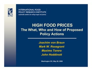 HIGH FOOD PRICES
The What, Who a d How o Proposed
  e   at,   o and o of oposed
          Policy Actions

         Joachim von Braun
         Mark W. Rosegrant
           Maximo Torero
           John Hoddinott

          Washington DC, May 28, 2008
 